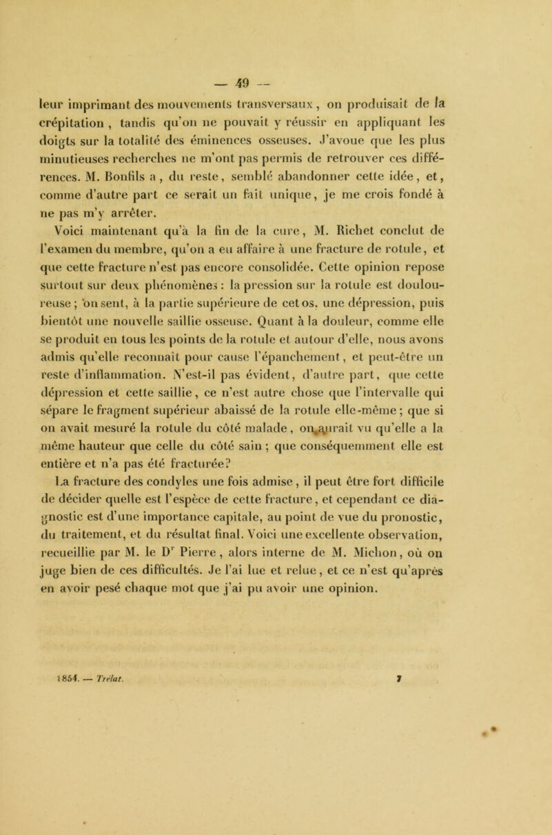 — 49 — leur imprimant des mouvements transversaux , on produisait de la crépitation , tandis qu’on ne pouvait y réussir en appliquant les doigts sur la totalité des éminences osseuses. J’avoue que les plus minutieuses recherches ne m’ont pas permis de retrouver ces diffé- rences. M. Bondis a, du reste, semblé abandonner cette idée, et, comme d’autre part ce serait un fait unique, je me crois fondé à ne pas m’y arrêter. Voici maintenant qu’à la lin de la cure, M. Richet conclut de l’examen du membre, qu’on a eu affaire à une fracture de rotule, et que cette fracture n’est pas encore consolidée. Cette opinion repose surtout sur deux phénomènes : la pression sur la rotule est doulou- reuse ; misent, à la partie supérieure de cet os. une dépression, puis bientôt une nouvelle saillie osseuse. Quant à la douleur, comme elle se produit en tous les points de la rotule et autour d’elle, nous avons admis qu’elle reconnaît pour cause l’épanchement, et peut-être un reste d’inflammation. N’est-il pas évident, d’autre part, que cette dépression et cette saillie, ce n’est autre chose que l’intervalle qui sépare le fragment supérieur abaissé de la rotule elle-même; que si on avait mesuré la rotule du côté malade, on,{yirait vu qu’elle a la même hauteur que celle du côté sain ; que conséquemment elle est entière et n’a pas été fracturée? La fracture des condyles une fois admise , il peut être fort difficile de décider quelle est l’espèce de cette fracture, et cependant ce dia- gnostic est d’une importance capitale, au point de vue du pronostic, du traitement, et du résultat final. Voici une excellente observation, recueillie par M. le D' Pierre, alors interne de M. Michon, où on juge bien de ces difficultés. Je l’ai lue et relue, et ce n’est qu’après en avoir pesé chaque mot que j’ai pu avoir une opinion.