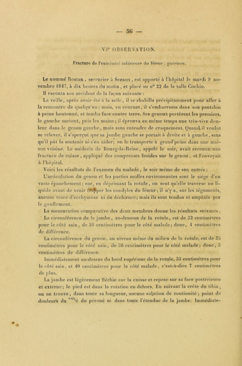 56 — VIe OBSERVATION. Fracture de l’extrémité inférieure du fémur; guérison. Le nommé Rostan , serrurier à Sceaux , est apporté à l’hôpital le mardi 9 no- vembre 1847, à dix heures du matin, et placé au u° 22 de la salle Cochin. 11 raconta son accident de la façon suivante : La veille, après avoir été à la selle, il se rhabilla précipitamment pour aller à la rencontre de quelqu’un; mais, en courant, il s’embarrassa dans son pantalon à peine boulonné, et tomba face contre terre. Ses genoux portèrent les premiers, le gauche surtout, puis les mains; il éprouva en même temps une très-vive dou- leur dans le genou gauche, mais sans entendre de craquement. Quand.il voulut se relever, il s’aperçut que sa jambe gauche se portait à droite et à gauche, sans qu’il put la soutenir ni s’en aider; on le transporte à grand’peine dans une mai- son voisine. Le médecin de Bourg-la-Ileine, appelé le soir, avait reconnu une fracture de cuisse, appliqué des compresses froides sur le genou , et l’envoyait à l’hôpital. Voici les résultats de l’examen du malade, le soir même de son entrée: L’articulation du genou et les parties molles environnantes sont le siège d’un vaste épanchement ; car, en déprimant la rotule , on sent qu’elle traverse un li- quide avant de venir fWpper les condyles du fémur; il n’y a, sur les téguments, aucune trace d’ecchymose ni de déchirure; mais ils sont tendus et empâtés par le gonflement. La mensuration comparative des deux membres donne les résultats suivants; La circonférence de la jambe, au-dessous de la rotule, est de 32 centimètres pour le côté sain, de 36 centimètres pour le côté malade; donc, 4 centimètres de différence. La circonférence du genou, au niveau même du milieu de la rotule, est de 35 centimètres pour le côté sain, de 38 centimètres pour le côté malade; donc, 3 centimètres de différence. Immédiatement au-dessus du bord supérieur de la rotule, 33 centimètres poul- ie côté sain, et 40 centimètres pour le côté malade, c’est-à-dire 7 centimètres de plus. La jambe est légèrement fléchie sur la cuisse et repose sur sa face postérieure et externe; le pied est dans la rotation en dehors. En suivant la crête du tibia, on ne trouve, dans toute sa longueur, aucune solution de continuité; point de douleurs du *“ÜLé du péroné ni dans toute l’étendue de la jambe. Immédiate-