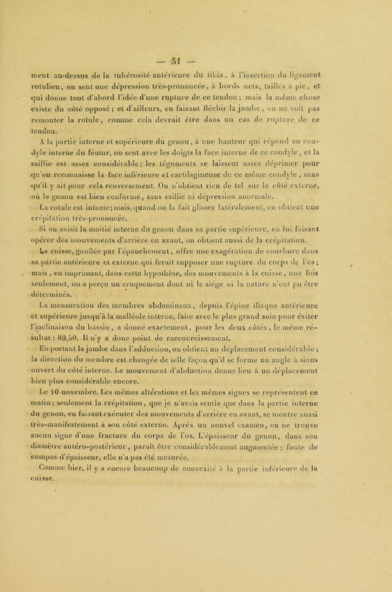 ment au-dessus de la tubérosité antérieure du tibia , à l'insertion du ligament rotulien, on sent une dépression très-prononcée, à bords nets, taillés k pic, et qui donne tout d’abord l’idée d’une rupture de ce tendon; mais la même chose existe du coté opposé ; et d’ailleurs, en faisant fléchir la jambe, ou ne voit pas remonter la rotule, comme cela devrait être dans un cas de rupture de ce tendon. A la partie interne et supérieure du genou , à une hauteur qui répond au con- dyle interne du fémur, on sent avec les doigts la face interne de ce condyle, et la saillie est assez considérable; les téguments se laissent assez déprimer pour qu’on reconnaisse la face inférieure et cartilagineuse de ce même condyle, sans qu’il y ait pour cela renversement. On n’obtient rien de tel sur le côté externe, où le genou est bien conformé, sans saillie ni dépression anormale. La rotule est intacte; mais, quand on la fait glisser latéralement, on obtient nue crépitation très-prononcée. Si ou saisit la moitié interne du genou dans sa partie supérieure, en lui faisant opérer des mouvements d’arrière en avant, on obtient aussi de la crépitation. La cuisse, gonflée par l’épanchement, offre une exagération de courbure dans sa partie antérieure et externe qui ferait supposer une rupture du corps de l’os; mais , en imprimant, dans celte hypothèse, des mouvements k la cuisse, une fois seulement, on a perçu un craquement dont ni le siège ni la nature n’ont pu être déterminés. La mensuration des membres abdominaux, depuis l’épine iliaque antérieure et supérieure jusqu’à la malléole interne, faite avec le plus grand soin pour éviter l’inclinaison du bassin , a donné exactement, pour les deux côtés , le même ré- sultat : 89,üO. Il n’y a donc point de raccourcissement. En portant la jambe dans l’adduction, ou obtient un déplacement considérable; la di reclion du membre est changée de telle façon qu’il se forme un angle k sinus ouvert du côté interne. Le mouvement d’abduction donne lieu à un déplacement bien plus considérable encore. Le 10 novembre. Les mêmes altérations et les mêmes signes se représentent ce matin; seulement la crépitation, que je n’avais sentie que dans la partie interne du genou, en faisant exécuter des mouvements d’arrière en avant, se montre aussi très-manifestement k sou côté externe. Après un nouvel examen, ou ne trouve aucun signe d’une fracture du corps de l’os. L épaisseur du genou, dans sou diamètre antéro-postérieur , paraît être considérablement augmentée ; faute de compas d’épaisseur, elle n’a pas été mesurée. Comme hier, il y a encore beaucoup de convexité k la partie inférieure de la cuisse.
