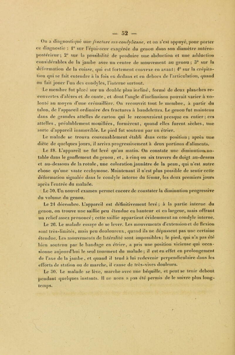 On a diagnostiqué nue fracture sus-con<lylicnnct et on s’est appuyé, pour porter ee diagnostic : 1° sur l’épaisseur exagérée du genou dans son diamètre antéro- postérieur; 2° sur la possibilité de produire une abduction et une adduction considérables de la jambe avec un centre de mouvement au genou ; 3° sur la déformation de la cuisse, qui est fortement convexe en avant; 4° sur la crépita- tion qui se fait entendre à la fois en dedans et en dehors de l’articulation, quand on fait jouer l’un des condyles, 1 interne surtout. Le membre fut placé sur un double plan incliné, formé de deux planches re- couvertes d’alèzes et de ouate, et dont l’angle d’inclinaison pouvait varier à vo- lonté au moyen d’une crémaillère. On recouvrit tout le membre, à partir du talon, de l’appareil ordinaire des fractures à bandelettes. Le genou fut maintenu dans de grandes attelles de carton qui le recouvraient presque en entier; ces attelles, préalablement mouillées, formèrent, quand elles furent sèches, une sorte d’appareil inamovible. Le pied fut soutenu par un étrier. Le malade se trouva convenablement établi dans cette position ; après une diète de quelques jours, il arriva progressivement à deux portions d’aliments. Le 18. L’appareil ne fut levé qu’au matin. On constate une diminution, no- table dans le gonflement du genou , et, à cinq ou six travers de doigt au-dessus et au-dessous de la rotule, une coloration jaunâtre de la peau, qui u’est autre chose qu’une vaste ecchymose. Maintenant il n’est plus possible de sentir cette déformation signalée dans le eondyle interne du fémur, les deux premiers jours après l’entrée du malade. Le 30. Un nouvel examen permet encore de constater la diminution progressive du volume du genou. Le 24 décembre. L’appareil est définitivement levé; à la partie interne du genou, on trouve une saillie peu étendue en hauteur et en largeur, mais offrant un relief assez prononcé; celle saillie appartient évidemment au eondyle interne. Le 26. Le malade essaye de se lever. Les mouvements d’extension et de flexion sont très-limités, mais peu douloureux, quand ils ne dépassent pas une certaine étendue. Les mouvements de latéralité sont impossibles; le pied, qui n a pas été bien soutenu par le bandage en étrier, a pris une position vicieuse qui occa- sionne aujourd’hui le seul tourment du malade; il est en effet en prolongement de l’axe de la jambe, et quand il tend à lui redevenir perpendiculaire dans les efforts de station ou de marche, il cause de très-vives douleurs. Le 30. Le malade se lève, marche avec une béquille, et peut se tenir debout pendant quelques instants. Il ne nous, a pas été permis de le suivre plus long- temps. I