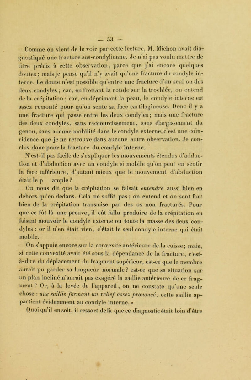 Comme on vient de le voir par cette lecture, M. Michon avait dia- gnostiqué une fracture sus-condylienne. Je n’ai pas voulu mettre de titre précis à cette observation, parce que j’ai encore quelques doutes ; mais je pense qu’il n’y avait qu’une fracture du condyle in- terne. Le doute n’est possible qu’entre une fracture d’un seul ou des deux condyles ; car, en frottant la rotule sur la trochlée, on entend de la crépitation; car, en déprimant la peau, le condyle interne est assez remonté pour qu’on sente sa face cartilagineuse. Donc il y a une fracture qui passe entre les deux condyles ; mais une fracture des deux condyles, sans raccourcissement, sans élargissement du genou, sans aucune mobilité dans le condyle externe,c’est une coïn- cidence que je ne retrouve dans aucune autre observation. Je con- clus donc pour la fracture du condyle interne. IN’est-il pas facile de s’expliquer les mouvements étendus d’adduc- tion et d’abduction avec un condyle si mobile qu’on peut en sentir la face inférieure, d’autant mieux que le mouvement d’abduction était le p ample? On nous dit que la crépitation se faisait entendre aussi bien en dehors qu’en dedans. Cela ne suffit pas; on entend et on sent fort bien de la crépitation transmise par des os non fracturés. Pour que ce fût là une preuve, il eût fallu produire de la crépitation en faisant mouvoir le condyle externe ou toute la masse des deux con- dyles : or il n’en était rien, c’était le seul condyle interne qui était mobile. On s’appuie encore sur la convexité antérieure de la cuisse; mais, si cette convexité avait été sous la dépendance de la fracture, c’est- à-dire du déplacement du fragment supérieur, est-ce que le membre aurait pu garder sa longueur normale ? est-ce que sa situation sur un plan incliné n’aurait pas exagéré la saillie antérieure de ce frag- ment ? Or, à la levée de l’appareil, on ne constate qu’une seule chose : une saillie formant un relief assez prononcé; cette saillie ap- partient évidemment au condyle interne. » Quoi qu il en soit, il ressort delà que ce diagnostic était loin d’être