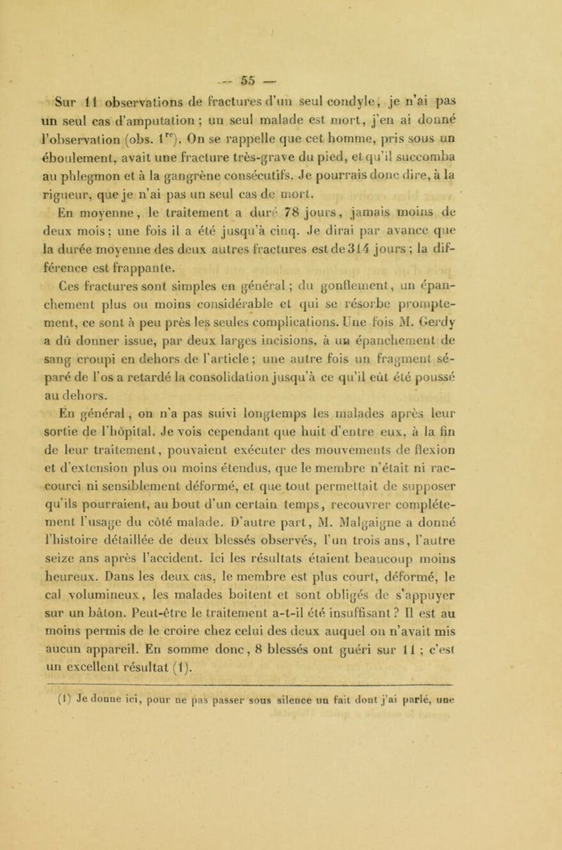 / 55 — Sur 11 observations de fractures d’un seul condyle, je n’ai pas un seul cas d’amputation; un seul malade est mort, j’en ai donné l'observation (obs. tre). On se rappelle que cet homme, pris sous un éboulement, avait une fracture très-grave du pied, et qu’il succomba au phlegmon et à la gangrène consécutifs. Je pourrais donc dire, à la rigueur, que je n’ai pas un seul cas de mort. En moyenne, le traitement a duré 78 jours, jamais moins de deux mois; une fois il a été jusqu’à cinq. Je dirai par avance que la durée moyenne des deux autres fractures est de 314 jours ; la dif- férence est frappante. Ces fractures sont simples en général; du gonflement, un épan- chement plus ou moins considérable et qui se résorbe prompte- ment, ce sont à peu près les seules complications. Une fois M. Gerdy a dû donner issue, par deux larges incisions, à un épanchement de sang croupi en dehors de l’article ; une autre fois un fragment sé- paré de l’os a retardé la consolidation jusqu’à ce qu’il eût été poussé au dehors. En général, on n’a pas suivi longtemps les malades après leur sortie de l’hôpital. Je vois cependant que huit d’entre eux, à la lin de leur traitement, pouvaient exécuter des mouvements de flexion et d’extension plus ou moins étendus, que le membre n’était ni rac- courci ni sensiblement déformé, et que tout permettait de supposer qu’ils pourraient, au bout d’un certain temps, recouvrer complète- ment l’usage du côté malade. D’autre part, M. Malgaigne a donné l'histoire détaillée de deux blessés observés, l’un trois ans, l’autre seize ans après l’accident. Ici les résultats étaient beaucoup moins heureux. Dans les deux cas, le membre est plus court, déformé, le cal volumineux, les malades boitent et sont obligés de s’appuyer sur un bâton. Peut-être le traitement a-t-il été insuffisant ? Il est au moins permis de le croire chez celui des deux auquel on n’avait mis aucun appareil. En somme donc, 8 blessés ont guéri sur 11 ; c’est un excellent résultat (1). (t) Je donne ici, pour ne pas passer sous silence un fait dont j’ai parlé, une