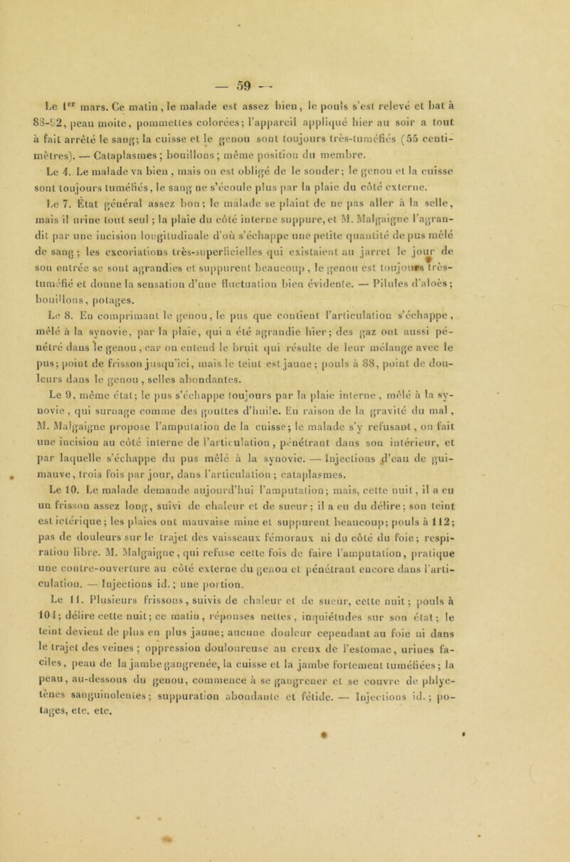 Le Ier mars. Ce malin, le malade est assez Lien, le pouls s’est relevé et bal à S8-t2, peau moite, pommettes colorées; l’appareil appliqué hier au soir a tout à fait arrêté le sang; la cuisse et le genou sont toujours très-luméfiés (55 centi- mètres). — Cataplasmes ; bouillons ; même position du membre. Le A. Le malade va bien , mais on est obligé de le sonder; le genou et la cuisse sont toujours tuméfiés, le sang ne s’écoule plus par la plaie du côté externe. Le 7. Liai général assez bon; le malade se plaint de ne pas aller à la selle, mais il urine tout seul ; la plaie du côté interne suppure,et M. Malgaigne l’agran- dit par une incision lougiludiuale d’où s’échappe une petite quantité de pus mêlé de sang ; les excoriations très-superficielles qui existaient au jarret le joiu- de sou entrée se sont agrandies et suppurent beaucoup , le genou est toujours très- luméfié et donne la sensation d’une fluctuation bien évidente. — Pilules d’aloès; boudions, potages. Le 8. Eu comprimant le genou, le pus que contient l’articulation s’échappe, mêlé à la synovie, par la plaie, qui a été agrandie hier; des gaz ont aussi pé- nétré dans le genou, car ou entend le bruit qui résulte de leur mélange avec le pus; point de frisson jusqu’ici, mais le teint est jaune; pouls à 88, point de dou- le urs dans le genou , selles abondantes. Le 9, même état; le pus s’échappe toujours par la plaie interne , mêlé à la sy- novie , qui surnage comme des gouttes d’huile. En raison de la gravité du mal, M. Malgaigne propose l'amputation de la cuisse; le malade s’y refusant, on fait une incision au côté interne de l’articulation, pénétrant dans son intérieur, et par laquelle s’échappe du pus mêlé à la synovie. — Injections d’eau de gui- mauve, trois fois par jour, dans l’articulation; cataplasmes. Le 10. Le malade demande aujourd’hui l’amputation; mais, cette nuit, il a eu un frisson assez long, suivi de chaleur et de sueur; il a eu du délire; son teint est iclérique ; les plaies ont mauvaise mine et suppurent beaucoup; pouls à 112; pas de douleurs sur le trajet des vaisseaux fémoraux ni du côté du foie; respi- ration libre. M. Malgaigne, qui refuse celte fois de faire l’amputation, pratique une contre-ouverture au côté externe du genou et pénétrant encore dans l’arti- culation. — Injections id. ; une portion. Le 11. Plusieurs frissons, suivis de chaleur et de sueur, celle nuit; pouls à 10 i; déli re celte nuit; ce malin, réponses nettes, inquiétudes sur son état; le teint devient de plus en plus jaune; aucune douleur cependant au foie ni dans le trajet des veines ; oppression douloureuse au creux de l’estomac, urines fa- ciles, peau de la jambe gangrenée, la cuisse et la jambe fortement tuméfiées; la peau, au-dessous du genou, commence à se gangrener et se couvre de phlyc- tenes sanguinolentes; suppuration abondante et fétide.— Injections id. ; po- tages, etc. etc. f
