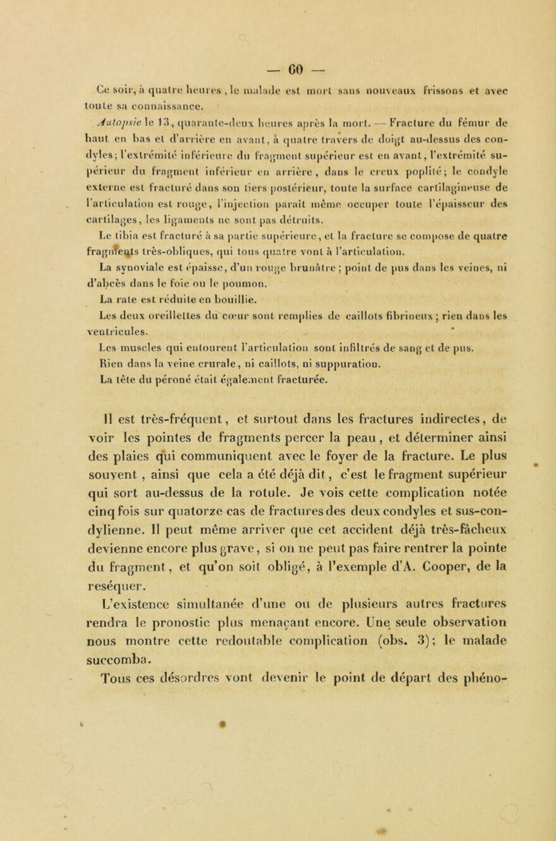 Ce soir, à quatre heures , le malade est mort saus nouveaux frissons et avec toute sa connaissance. Autopsie, le 13, quarante-deux heures après la mort. —Fracture du fémur de haut en bas et d’arrière en avant, à quatre travers de doigt au-dessus des con- dyles; l’extrémité inférieure du fragment supérieur est en avant, l’extrémité su- périeur du fragment inférieur en arrière, dans le creux poplité; le condyle externe est fracturé dans son tiers postérieur, toute la surface cartilagineuse de l'articulation esl rouge, l’injection paraît même occuper toute l’épaisseur des cartilages, les ligaments ne sont pas détruits. Le tibia est fracturé à sa partie supérieure, et la fracture se compose de quatre fragments très-obliques, qui tous quatre vont à l’articulation. La synoviale est épaisse, d’un rouge brunâtre ; point de pus dans les veines, ni d’abcès dans le foie ou le poumon. La rate est réduite en bouillie. Les deux oreillettes du cœur sont remplies de caillots fibrineux; rien dans les ventricules. Les muscles qui entourent l’articulation sont infiltrés de sang' et de pus. Rien dans la veine crurale, ni caillots, ni suppuration. La tète du péroné était également fracturée. 11 est très-fréquent, et surtout dans les fractures indirectes, de voir les pointes de fragments percer la peau, et déterminer ainsi des plaies qui communiquent avec le foyer de la fracture. Le plus souvent , ainsi que cela a été déjà dit, c’est le fragment supérieur qui sort au-dessus de la rotule. Je vois cette complication notée cinq fois sur quatorze cas de fractures des deuxeondyles et sus-con- dylienne. Il peut même arriver que cet accident déjà très-fâcheux devienne encore plus grave, si on ne peut pas faire rentrer la pointe du fragment, et qu’on soit obligé, à l’exemple d’A. Cooper, de la réséquer. L’existence simultanée d’une ou de plusieurs autres fractures rendra le pronostic plus menaçant encore. Une seule observation nous montre cette redoutable complication (obs. 3); le malade succomba. Tous ces désordres vont devenir le point de départ des phéno-