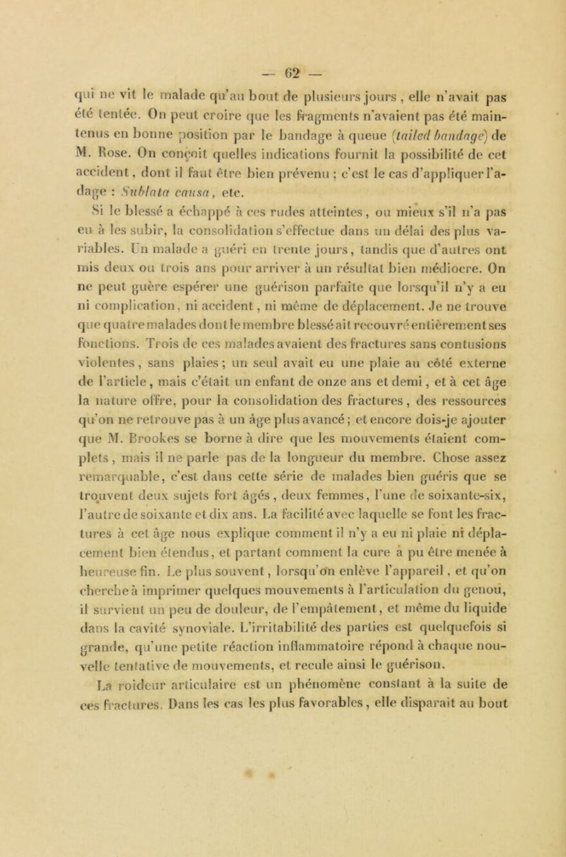 qui ne vit le malade qu'au bout de plusieurs jours , elle n’avait pas été tentée. On peut croire que les fragments n’avaient pas été main- tenus en bonne position par le bandage à queue (tailed bandage) de M. Rose. On conçoit quelles indications fournit la possibilité de cet accident, dont il faut être bien prévenu ; c’est le cas d’appliquer l’a- dage : Sublata causa, etc. Si le blessé a échappé à ces rudes atteintes, ou mieux s’il n’a pas eu à les subir, la consolidation s’effectue dans un délai des plus va- riables. Un malade a guéri en trente jours, tandis que d’autres ont mis deux ou trois ans pour arriver à un résultat bien médiocre. On ne peut guère espérer une guérison parfaite que lorsqu’il n’y a eu ni complication, ni accident, ni même de déplacement. Je ne trouve que quatre malades dont le membre blessé ait recouvré entièrement ses fonctions. Trois de ces malades avaient des fractures sans contusions violentes, sans plaies; un seul avait eu une plaie au côté externe de l’article, mais c’était un enfant de onze ans et demi, et à cet âge la nature offre, pour la consolidation des fractures, des ressources qu’on ne retrouve pas à un âge plus avancé ; et encore dois-je ajouter que M. Brookes se borne à dire que les mouvements étaient com- plets , mais il ne parle pas de la longueur du membre. Chose assez remarquable, c’est dans cette série de malades bien guéris que se trouvent deux sujets fort âgés, deux femmes, l’une de soixante-six, l’autre de soixante et dix ans. La facilité avec laquelle se font les frac- tures à cet âge nous explique comment il n’y a eu ni plaie ni dépla- cement bien étendus, et partant comment la cure à pu être menée à heureuse fm. Le plus souvent, lorsqu’on enlève l’appareil, et qu’on cherche à imprimer quelques mouvements à l’articulation du genou, il survient un peu de douleur, de l’empâtement, et même du liquide dans la cavité synoviale. L’irritabilité des parties est quelquefois si grande, qu’une petite réaction inflammatoire répond à chaque nou- velle tentative de mouvements, et recule ainsi le guérison. La roideur articulaire est un phénomène constant à la suite de ces fractures Dans les cas les plus favorables, elle disparaît au bout