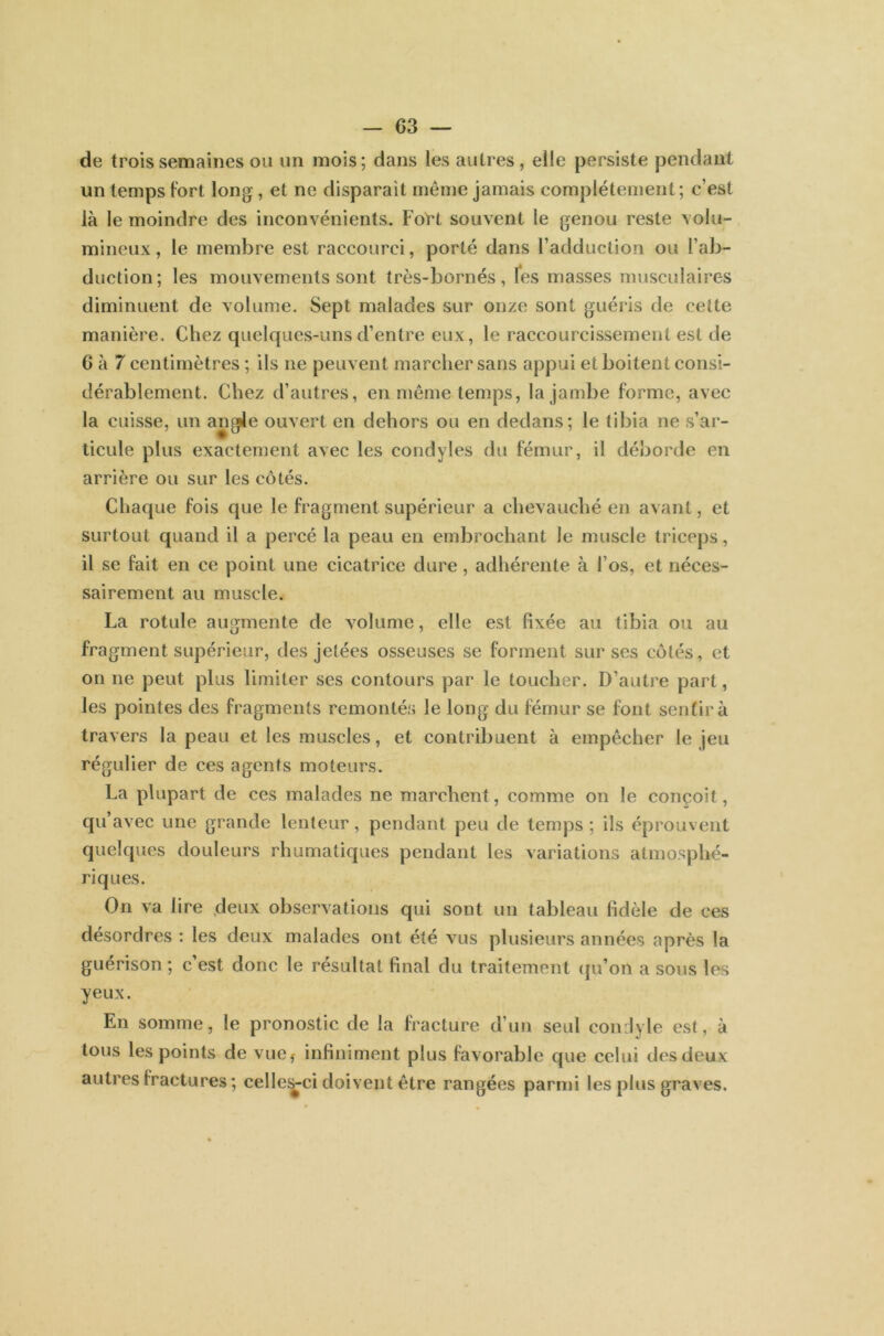 de trois semaines ou un mois; dans les autres, elle persiste pendant un temps fort long , et ne disparait même jamais complètement; c’est là le moindre des inconvénients. Fort souvent le genou reste volu- mineux , le membre est raccourci, porté dans l’adduction ou l’ab- duction ; les mouvements sont très-bornés, les masses musculaires diminuent de volume. Sept malades sur onze sont guéris de cette manière. Chez quelques-uns d’entre eux, le raccourcissement est de 6 à 7 centimètres ; ils ne peuvent marcher sans appui et boitent consi- dérablement. Chez d’autres, en même temps, la jambe forme, avec la cuisse, un angle ouvert en dehors ou en dedans; le tibia ne s’ar- ticule plus exactement avec les condyles du fémur, il déborde en arrière ou sur les côtés. Chaque fois que le fragment supérieur a chevauché en avant, et surtout quand il a percé la peau en embrochant le muscle triceps, il se fait en ce point une cicatrice dure, adhérente à l’os, et néces- sairement au muscle. La rotule augmente de volume, elle est fixée au tibia ou au fragment supérieur, des jetées osseuses se forment sur ses côtés, et on ne peut plus limiter ses contours par le toucher. D’autre part, les pointes des fragments remontés le long du fémur se font sentir à travers la peau et les muscles, et contribuent à empêcher le jeu régulier de ces agents moteurs. La plupart de ces malades ne marchent, comme on le conçoit, qu’avec une grande lenteur, pendant peu de temps ; ils éprouvent quelques douleurs rhumatiques pendant les variations atmosphé- riques. On va lire deux observations qui sont un tableau fidèle de ces désordres : les deux malades ont été vus plusieurs années après la guérison; c’est donc le résultat final du traitement qu’on a sous les yeux. En somme, le pronostic de la fracture d’un seul condyle est, à tous les points de vue, infiniment plus favorable que celui des deux autres fractures ; celle-ci doivent être rangées parmi les plus graves.