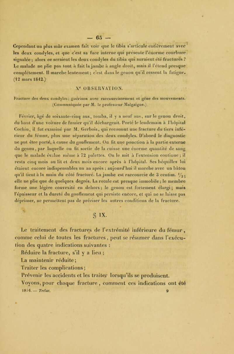 Cependant un plus mûr examen fait voir que le tibia s’articule entièrement avec les deux condyles, et que c’est sa face interne qui présente l’énorme courbure signalée ; alors ce seraient les deux condyles du tibia qui auraient été fracturés ? Le malade ne plie pas tout à fait la jambe à angle droit, mais il l’étend presque complètement. Tl marche lentement; c’est dans le genou qu’il ressent la fatigue. (12 mars 1842.) Xe OBSERVATION. Fracture des deux condyles ; guérison avec raccourcissement et gène des mouvements. (Communiquée par M. le professeur Malgaigne.) Février, âgé de soixante-cinq ans, tomba, il y a neuf ans, sur le genou droit, du haut d’une voiture de fumier qu’il déchargeait. Porté le lendemain à l’hôpital Cocbin, il fut examiné par M. Gerbois, qui reconnut une fracture du tiers infé- rieur du fémur, plus une séparation des deux condyles. D’abord le diagnostic ne put être porté, à cause du gonflement. On fit une ponction à la partie externe du genou , par laquelle on fit sortir de la cuisse une énorme quantité de sang que le malade évalue môme à 72 palettes. On le mit à l’extension continue; il resta cinq mois au lit et deux mois encore après à l’hôpital. Ses béquilles lui étaient encore indispensables un an après ; aujourd’hui il marche avec un bâton qu’il tient à la main du côté fracturé. La jambe est raccourcie de 3 cenlira. ‘/2 ; elle ne plie que de quelques degrés. La rotule est presque immobile; le membre forme une légère convexité en dehors ; le genou est fortement élargi ; mais l’épaisseur et la dureté du gonflement qui persiste encore, et qui ne se laisse pas déprimer, ne permettent pas de préciser les autres conditions de la fracture. § IX. Le traitement des fractures de l’extrémité inférieure du fémur, comme celui de toutes les fractures, peut se résumer dans l'exécu- tion des quatre indications suivantes : Réduire la fracture, s’il y a lieu ; La maintenir réduite ; Traiter les complications; Prévenir les accidents et les traiter lorsqu’ils se produisent. Voyons, pour chaque fracture , comment ces indications ont été 18^4. — Trélat. 9
