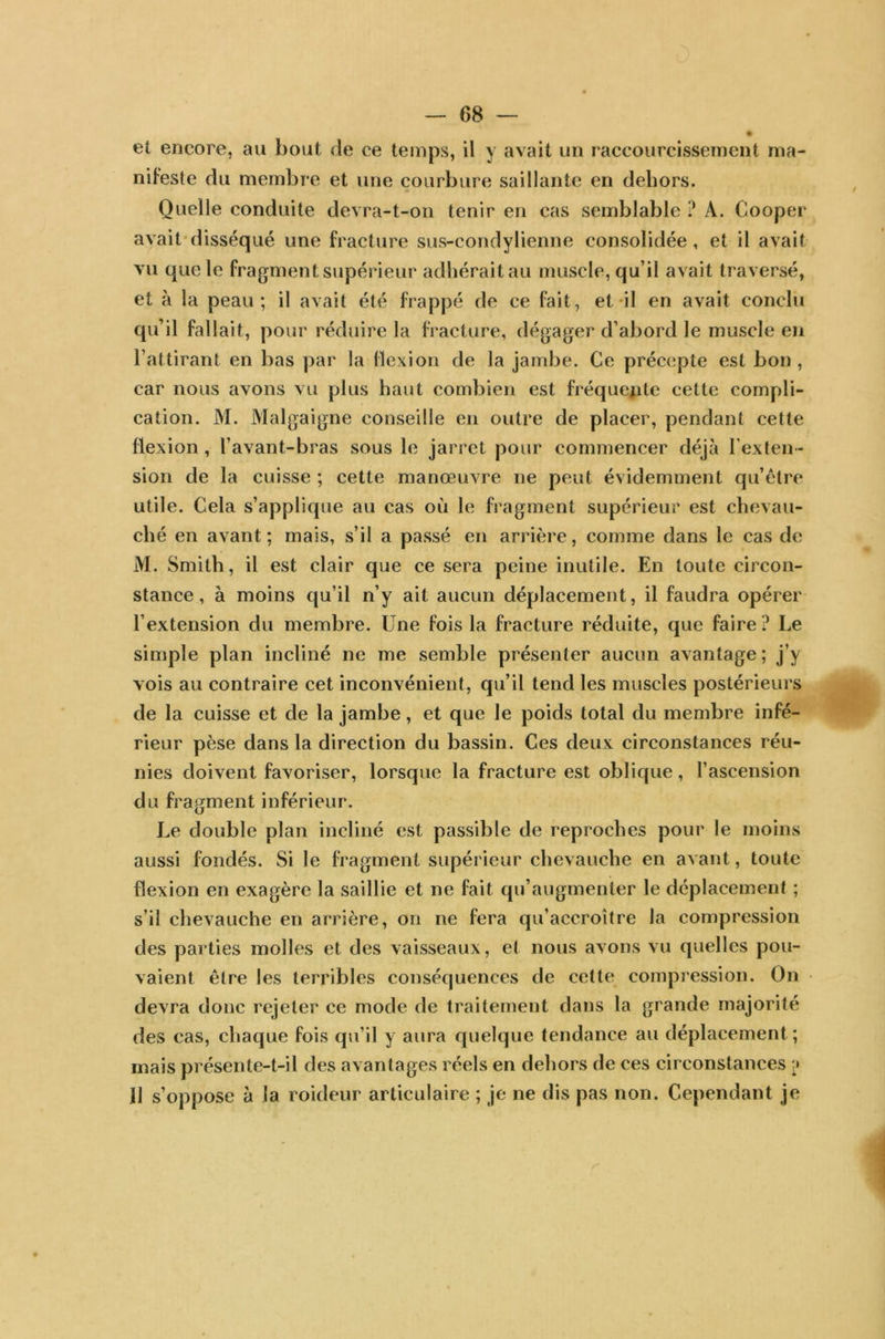 # et encore, au bout de ee temps, il y avait un raccourcissement ma- nifeste du membre et une courbure saillante en dehors. Quelle conduite devra-t-on tenir en cas semblable ? A. Cooper avait disséqué une fracture sus-condylienne consolidée, et il avait vu que le fragment supérieur adhérait au muscle, qu’il avait traversé, et à la peau; il avait été frappé de ce fait, et il en avait conclu qu’il fallait, pour réduire la fracture, dégager d’abord le muscle en l’attirant en bas par la flexion de la jambe. Ce précepte est bon , car nous avons vu plus haut combien est fréquente cette compli- cation. M. Malgaigne conseille en outre de placer, pendant cette flexion , l’avant-bras sous le jarret pour commencer déjà l'exten- sion de la cuisse ; cette manœuvre ne peut évidemment qu’être utile. Cela s’applique au cas où le fragment supérieur est chevau- ché en avant; mais, s’il a passé en arrière, comme dans le cas de M. Smith, il est clair que ce sera peine inutile. En toute circon- stance, à moins qu’il n’y ait aucun déplacement, il faudra opérer l’extension du membre. Une fois la fracture réduite, que faire? Le simple plan incliné ne me semble présenter aucun avantage ; j’y vois au contraire cet inconvénient, qu’il tend les muscles postérieurs de la cuisse et de la jambe, et que le poids total du membre infé- rieur pèse dans la direction du bassin. Ces deux circonstances réu- nies doivent favoriser, lorsque la fracture est oblique, l’ascension du fragment inférieur. Le double plan incliné est passible de reproches pour le moins aussi fondés. Si le fragment supérieur chevauche en avant, toute flexion en exagère la saillie et ne fait qu’augmenter le déplacement ; s’il chevauche en arrière, on ne fera qu’accroître la compression des parties molles et des vaisseaux, et nous avons vu quelles pou- vaient être les terribles conséquences de cette compression. On devra donc rejeter ce mode de traitement dans la grande majorité des cas, chaque fois qu’il y aura quelque tendance au déplacement; mais présente-t-il des avantages réels en dehors de ces circonstances 11 s’oppose à la roideur articulaire ; je ne dis pas non. Cependant je