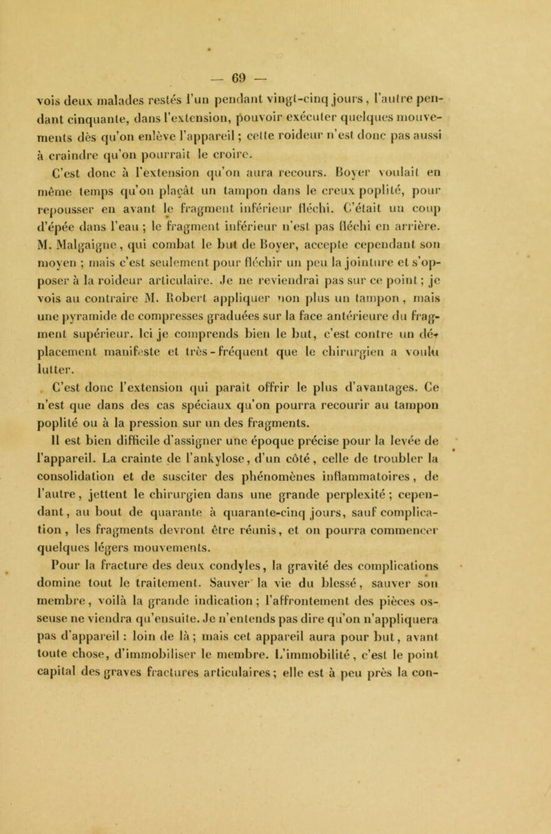 vois deux malades restés l’un pendant vingt-cinq jours, l’autre pen- dant cinquante, dans l’extension, pouvoir exécuter quelques mouve- ments dès qu’on enlève l’appareil ; cette roideur n’est donc pas aussi à craindre qu’on pourrait le croire. C’est donc à l’extension qu’on aura recours. Boyer voulait en même temps qu’on plaçât un tampon dans le creux poplité, pour repousser en avant le fragment inférieur fléchi. C’était un coup d’épée dans l’eau ; le fragment inférieur n’est pas fléchi en arrière. M. Malgaigne, qui combat le but de Boyer, accepte cependant son moyen ; mais c’est seulement pour fléchir un peu la jointure et s’op- poser à la roideur articulaire. Je 11e reviendrai pas sur ce point ; je vois au contraire M. Robert appliquer non plus un tampon, mais une pyramide de compresses graduées sur la face antérieure du frag- ment supérieur. Ici je comprends bien le but, c’est contre un dé* placement manifeste et très - fréquent que le chirurgien a voulu lutter. C’est donc l’extension qui paraît offrir le plus d’avantages. Ce 11’est que dans des cas spéciaux qu’on pourra recourir au tampon poplité ou à la pression sur un des fragments. 11 est bien difficile d’assigner une époque précise pour la levée de l’appareil. La crainte de l’ankylose, d’un côté, celle de troubler la consolidation et de susciter des phénomènes inflammatoires, de l’autre, jettent le chirurgien dans une grande perplexité ; cepen- dant, au bout de quarante à quarante-cinq jours, sauf complica- tion , les fragments devront être réunis, et on pourra commencer quelques légers mouvements. Pour la fracture des deux condyles, la gravité des complications domine tout le traitement. Sauver la vie du blessé, sauver son membre, voilà la grande indication ; l'affrontement des pièces os- seuse 11e viendra qu’ensuite. Je n’entends pas dire qu’on n’appliquera pas d'appareil : loin de là; mais cet appareil aura pour but, avant toute chose, d’immobiliser le membre. L’immobilité, c’est le point capital des graves fractures articulaires; elle est à peu près la con-