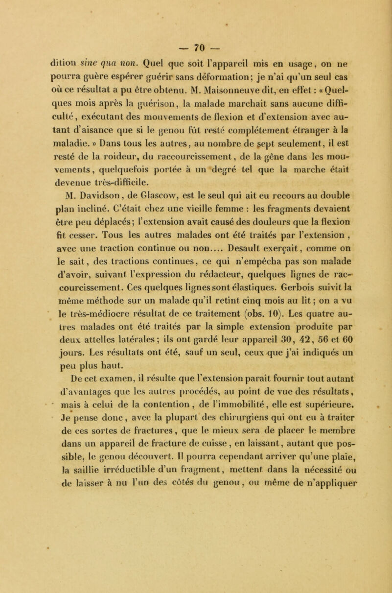 dition sine qna non. Quel que soit l’appareil mis en usage, on ne pourra guère espérer guérir sans déformation; je n’ai qu’un seul cas où ce résultat a pu être obtenu. M. Maisonneuve dit, en effet : « Quel- ques mois après la guérison, la malade marchait sans aucune diffi- culté , exécutant des mouvements de flexion et d’extension avec au- tant d’aisance que si le genou fut resté complètement étranger à la maladie. » Dans tous les autres, au nombre de gept seulement, il est resté de la roideur, du raccourcissement, de la gêne dans les mou- vements , quelquefois portée à un degré tel que la marche était devenue très-difficile. M. Davidson, de Glascow, est le seul qui ait eu recours au double plan incliné. C’était chez une vieille femme : les fragments devaient être peu déplacés; l’extension avait causé des douleurs que la flexion fit cesser. Tous les autres malades ont été traités par l’extension , avec une traction continue ou non Desault exerçait, comme on le sait, des tractions continues, ce qui n’empêcha pas son malade d’avoir, suivant l’expression du rédacteur, quelques lignes de rac- courcissement. Ces quelques lignes sont élastiques. Cerbois suivit la même méthode sur un malade qu’il retint cinq mois au lit ; on a vu le très-médiocre résultat de ce traitement (obs. 10). Les quatre au- tres malades ont été traités par la simple extension produite par deux attelles latérales; ils ont gardé leur appareil 30, 42, 56 et 60 jours. Les résultats ont été, sauf un seul, ceux que j’ai indiqués un peu plus haut. De cet examen, il résulte que l'extension parait fournir tout autant d’avantages que les autres procédés, au point de vue des résultats, * mais à celui de la contention , de l’immobilité, elle est supérieure. Je pense donc, avec la plupart des chirurgiens qui ont eu à traiter de ces sortes de fractures, que le mieux sera de placer le membre dans un appareil de fracture de cuisse, en laissant, autant que pos- sible, le genou découvert, il pourra cependant arriver qu’une plaie, la saillie irréductible d’un fragment, mettent dans la nécessité ou de laisser à nu l’un des côtés du genou, ou même de n’appliquer