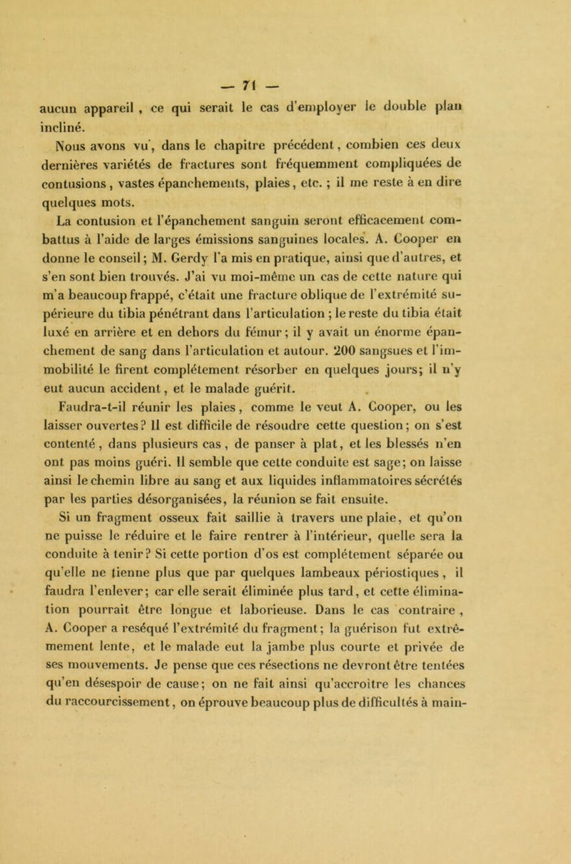 aucun appareil , ce qui serait le cas d’employer le double plan incliné. Nous avons vu, dans le chapitre précédent, combien ces deux dernières variétés de fractures sont fréquemment compliquées de contusions , vastes épanchements, plaies, etc. ; il me reste à en dire quelques mots. La contusion et l’épanchement sanguin seront efficacement com- battus à l’aide de larges émissions sanguines locales. A. Cooper en donne le conseil ; M. Gerdy l'a mis en pratique, ainsi que d’autres, et s’en sont bien trouvés. J’ai vu moi-même un cas de cette nature qui m’a beaucoup frappé, c’était une fracture oblique de l’extrémité su- périeure du tibia pénétrant dans l’articulation ; le reste du tibia était luxé en arrière et en dehors du fémur ; il y avait un énorme épan- chement de sang dans l’articulation et autour. 200 sangsues et l’im- mobilité le firent complètement, résorber en quelques jours; il n’y eut aucun accident, et le malade guérit. Faudra-t-il réunir les plaies, comme le veut A. Cooper, ou les laisser ouvertes? 11 est difficile de résoudre cette question; on s’est contenté , dans plusieurs cas, de panser à plat, et les blessés n’en ont pas moins guéri. 11 semble que cette conduite est sage; on laisse ainsi le chemin libre au sang et aux liquides inflammatoires sécrétés par les parties désorganisées, la réunion se fait ensuite. Si un fragment osseux fait saillie à travers une plaie, et qu’on ne puisse le réduire et le faire rentrer à l’intérieur, quelle sera la conduite à tenir? Si cette portion d’os est complètement séparée ou qu’elle ne tienne plus que par quelques lambeaux périostiques , il faudra l’enlever; car elle serait éliminée plus tard, et cette élimina- tion pourrait être longue et laborieuse. Dans le cas contraire , A. Cooper a réséqué l’extrémité du fragment; la guérison fut extrê- mement lente, et le malade eut la jambe plus courte et privée de ses mouvements. Je pense que ces résections ne devront être tentées qu’en désespoir de cause; on ne fait ainsi qu’accroître les chances du raccourcissement, on éprouve beaucoup plus de difficultés à main-
