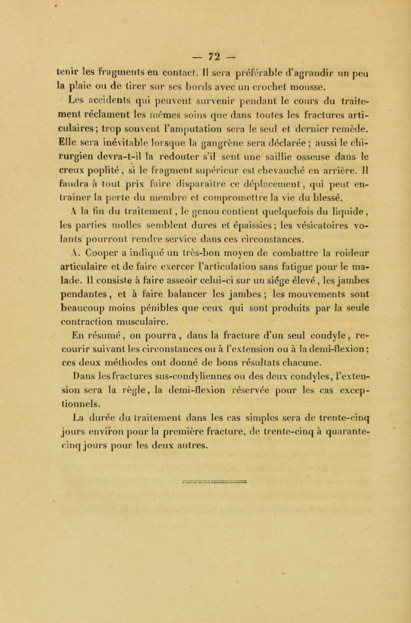 tenir les fragments en contact. Il sera préférable d’agrandir un peu la plaie ou de tirer sur ses bords avec un crochet mousse. Les accidents qui peuvent survenir pendant le cours du traite- ment réclament les memes soins que dans toutes les fractures arti- culaires; trop souvent l’amputation sera le seul et dernier remède. Elle sera inévitable lorsque la gangrène sera déclarée ; aussi le chi- rurgien devra-t-il la redouter s’il sent une saillie osseuse dans le creux poplité, si le fragment supérieur est chevauché en arrière. II faudra à tout prix faire disparaître ce déplacement, qui peut en- traîner la perte du membre et compromettre la vie du blessé. A la fin du traitement, le genou contient quelquefois du liquide, les parties molles semblent dures et épaissies; les vésicatoires vo- lants pourront rendre service dans ces circonstances. A. Cooper a indiqué un très-bon moyen de combattre la roideur articulaire et de faire exercer l’articulation sans fatigue pour le ma- lade. 11 consiste à faire asseoir celui-ci sur un siège élevé, les jambes pendantes, et à faire balancer les jambes ; les mouvements sont beaucoup moins pénibles que ceux qui sont produits par la seule contraction musculaire. En résumé, on pourra, dans la fracture d’un seul condyle, re- courir suivant les circonstances ou à l’extension ou à la demi-flexion ; ces deux méthodes ont donné de bons résultats chacune. Dans les fractures sus-condyliennes ou des deux condyles, l’exten- sion sera la règle, la demi-flexion réservée pour les cas excep- tionnels. La durée du traitement dans les cas simples sera de trente-cinq jours environ pour la première fracture, de trente-cinq à quarante- cinq jours pour les deux autres.