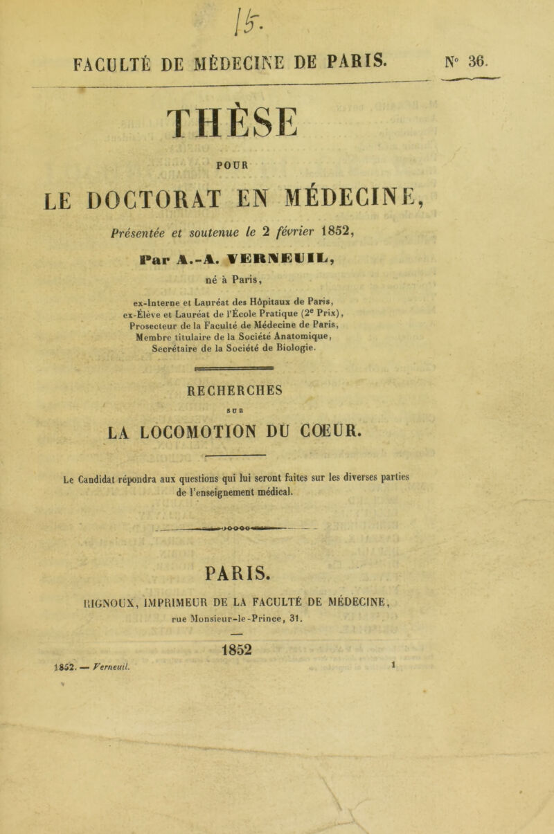 lir- FACULTÉ DE MÉDECINE DE PARIS. POUR LE DOCTORAT EN MÉDECINE, Présentée et soutenue le 2 février 1852, Par A.-A. fERHEUIL, né à Paris, ex-interne et Lauréat des Hôpitaux de Paris, ex-Élève et Lauréat de l’École Pratique (2e Prix), Prosecteur de la Faculté de Médecine de Paris, Membre titulaire de la Société Anatomique, Secrétaire de la Société de Biologie. RECHERCHES SDK LA LOCOMOTION DU COEUR. Le Candidat répondra aux questions qui lui seront faites sur les diverses parties de l’enseignement médical. PARIS. UIGNOUX, IMPRIMEUR DE LA FACULTÉ DE MÉDECINE, rue Monsieur-le-Prince, 31. 1852 1852. — VerneuiL % N° 36. i