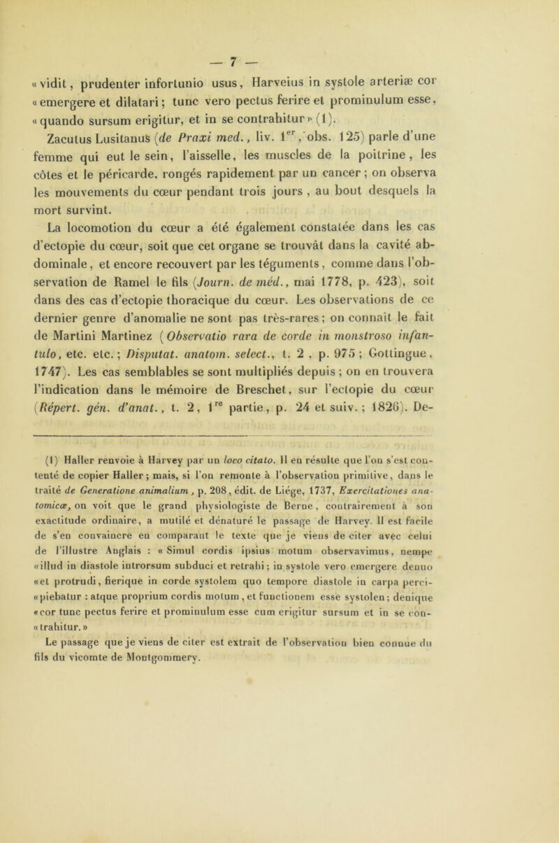 «vidit, prudenter infortunio usus, Harveius in systole arteriæ coi «emergere et dilatari; tune vero pectus ferire et prorninulum esse, «quando sursum erigitur, et in se contrahitur » (1). Zaculus Lusitanus {de Praxi med., liv. 1er, obs. 125) parle d’une femme qui eut le sein, l’aisselle, les muscles de la poitrine, les côtes et le péricarde, rongés rapidement par un cancer; on observa les mouvements du cœur pendant trois jours , au bout desquels la mort survint. La locomotion du cœur a été également constatée dans les cas d’eetopie du cœur, soit que cet organe se trouvât dans la cavité ab- dominale , et encore recouvert par les téguments, comme dans l’ob- servation de Ramel le fils (Journ. de méd., mai 1778, p. 423), soit dans des cas d’ectopie thoracique du cœur. Les observations de ce dernier genre d’anomalie ne sont pas très-rares: on connaît le fait de Martini Martinez ( Observatio rara de corde in rnonstroso infan- tnlo, etc. etc.; Disputât, anatom. select., t. 2 , p. 975; Gottingue, 1747). Les cas semblables se sont multipliés depuis ; on en trouvera l’indication dans le mémoire de Breschet, sur l’eclopie du cœur (Répert. gén. d’anat., t. 2, 1re partie, p. 24 et suiv. ; 1826). De- (1) Haller renvoie à Harvey par un loco citato. 11 en résulte que l’on s’est con- tenté de copier Haller; mais, si l’on remonte à l’observation primitive, dans le traité de Generatione animalium , p. 208, édit, de Liège, 1737, Excrcilationes ana- tomicœ, on voit que le grand physiologiste de Berne, contrairement à son exactitude ordinaire, a mutilé et dénaturé le passage de Harvey. 11 est facile de s’en convaincre en comparant le texte que je viens de citer avec ceiui de l’illustre Anglais : « Simul cordis ipsius motum observavimus, nempe «illud in diastole introrsum subduci et retrahi; in systole vero emergere denuo «et protrudi, fierique in corde systolem quo tempore diastole in carpa perei- «piebatur : atque proprium cordis motum , et functionem esse systolen; denique «cor tune pectus ferire et prorninulum esse cum erigitur sursum et in se con- « trahitur. » Le passage que je viens de citer est extrait de l’observation bien connue du fils du vicomte de Montgommery.