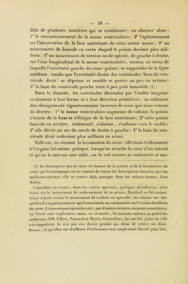 ditte de plusieurs manières qui se combinent; on observe alors : 1° le raccourcissement de la masse ventriculaire; 2° l’aplatissement ou l’incurvation de la face antérieure de cette même masse ; 3° un mouvement de bascule en vertu duquel la pointe devient plus sail- lante ; 4° un mouvement de torsion ou de spirale, de gauche à droite, sur l’axe longitudinal de la masse ventriculaire, torsion en vertu de laquelle l’extrémité gauche du cœur (pointe) se rapproche de la ligne médiane, tandis que l’extrémité droite des ventricules (base du ven- tricule droit) se déprime et semble se porter un peu en arrière; 5° la base du ventricule gauche reste à peu près immobile (1). Dans le diastole, les ventricules distendus par l’ondée sanguine reviennent à leur forme et à leur direction primitives, en subissant des changements rigoureusement inverses de ceux que nous venons de décrire : 1° la masse ventriculaire augmente de volume, la pointe s’écarte de la base et s’éloigne de la face antérieure ; 2° celte pointe bascule en arrière, redescend, s’abaisse, s’enfonce vers le rachis; 3° elle décrit un arc de cercle de droite à gauche ; 4° la base du ven- tricule droit redevient plus saillante en avant. Telle est, en résumé, la locomotion du cœur : elle tient évidemment à l’organe lui-même, puisque, lorsqu’on arrache le cœur d’un animal et qu’on le met sur une table, on le voit encore se contracter et mo- (1) La description que je viens de donner de la systole et de la locomotion du cœur qui l’accompagne est le résumé de toutes les descriptions douuées par les meilleurs auteurs ; elle se trouve déjà, presque dans les mêmes termes, dans Haller. Cependant on trouve, dans les traités spéciaux, quelques dissidences : ainsi Senac nie le mouvement de redressement de sa pointe ; Burdach en fait autant. Senac rejette encore le mouvement de torsion ou spiroïde; les raisons sur les- quelles il s’appuieprouvent qu’il connaissait ou comprenait mal l’action des fibres du cœur. Ce mouvement spiroïde a été, par d'autres auteurs, ou passé sous silence, ou laissé saus explication; mais, en revanche, les anciens auteurs, et, parmi les modernes, MM. Filhos, Pennoch et Moore, Cruveilhier, lui ont fait jouer un rôle très-important. Je n’ai pas cru devoir grossir ma thèse de toutes ces dissi- dences ; ce qu’elles ont d’ailleurs d’intéressant sera amplement discuté plus loin.