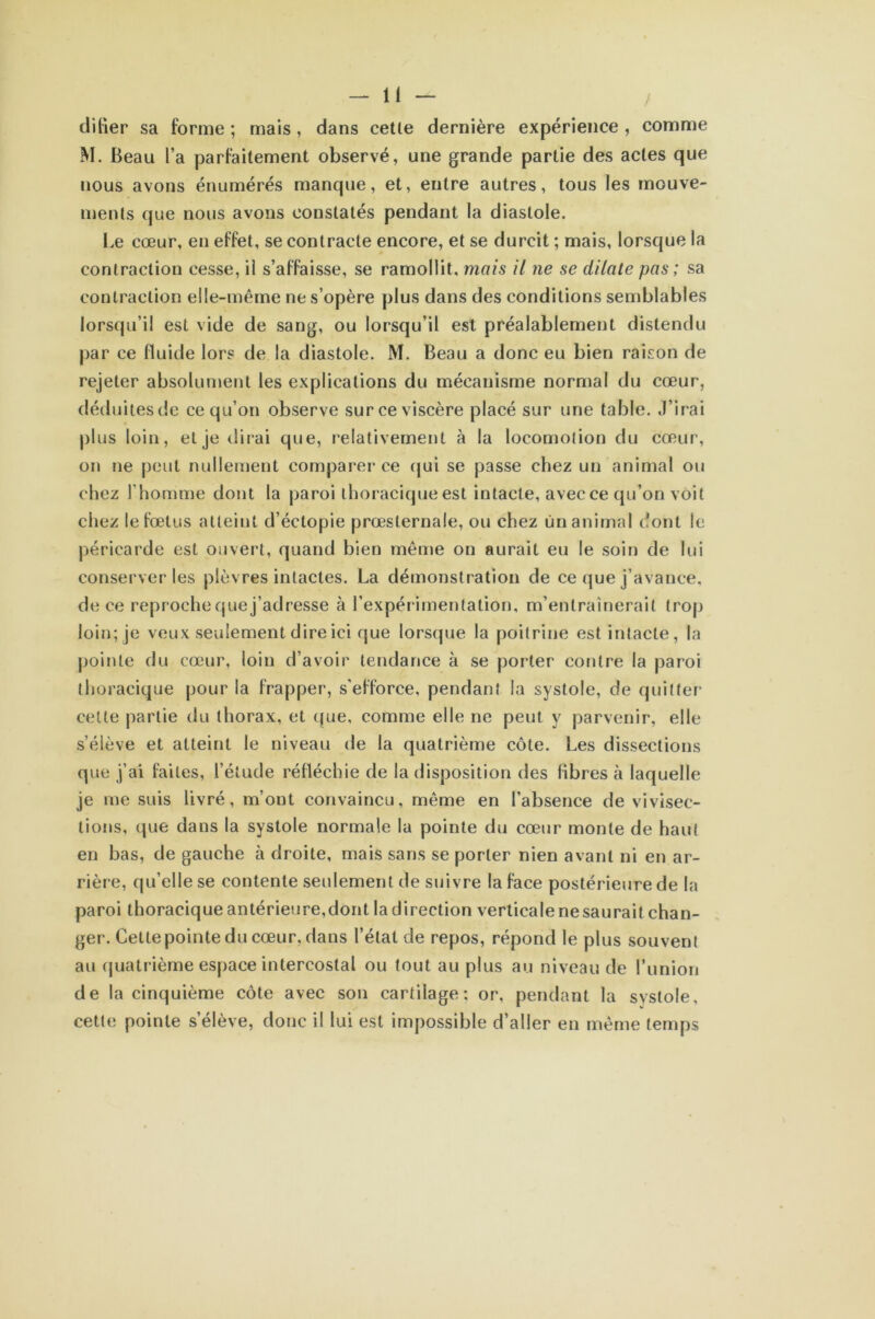 dilier sa forme ; mais, dans cetle dernière expérience , comme M. Beau l’a parfaitement observé, une grande partie des actes que nous avons énumérés manque, et, entre autres, tous les mouve- ments que nous avons constatés pendant la diastole. Le cœur, en effet, se contracte encore, et se durcit ; mais, lorsque la contraction cesse, il s’affaisse, se ramollit, mais il ne se dilate pas ; sa contraction elle-même ne s’opère plus dans des conditions semblables lorsqu’il est vide de sang, ou lorsqu’il est préalablement distendu par ce fluide lors de la diastole. M. Beau a donc eu bien raison de rejeter absolument les explications du mécanisme normal du cœur, déduites de ce qu’on observe surce viscère placé sur une table. J’irai plus loin, et je dirai que, relativement à la locomotion du cœur, on ne peut nullement comparer ce qui se passe chez un animal ou chez l'homme dont la paroi thoracique est intacte, avec ce qu’on voit chez le fœtus atteint d’éctopie prœslernale, ou chez un animal dont le péricarde est ouvert, quand bien même on aurait eu le soin de lui conserveries plèvres intactes. La démonstration de ce que j’avance, de ce reproche que j’adresse à l’expérimentation, m’entraînerait trop loin; je veux seulement dire ici que lorsque la poitrine est intacte, la pointe du cœur, loin d’avoir tendance à se porter contre la paroi thoracique pour la frapper, s’efforce, pendant la systole, de quitter celte partie du thorax, et que, comme elle ne peut y parvenir, elle s’élève et atteint le niveau de la quatrième côte. Les dissections que j’ai faites, l’étude réfléchie de la disposition des fibres à laquelle je me suis livré, m’ont convaincu, même en l’absence de vivisec- tions, que dans la systole normale la pointe du cœur monte de haut en bas, de gauche à droite, mais sans se porter nien avant ni en ar- rière, qu’elle se contente seulement de suivre la face postérieure de la paroi thoracique antérieure,dont la direction verticale ne saurait chan- ger. Cette pointe du cœur, dans l’état de repos, répond le plus souvent au quatrième espace intercostal ou tout au plus au niveau de l’union de la cinquième côte avec son cartilage; or, pendant la systole, cette pointe s’élève, donc il lui est impossible d’aller en même temps