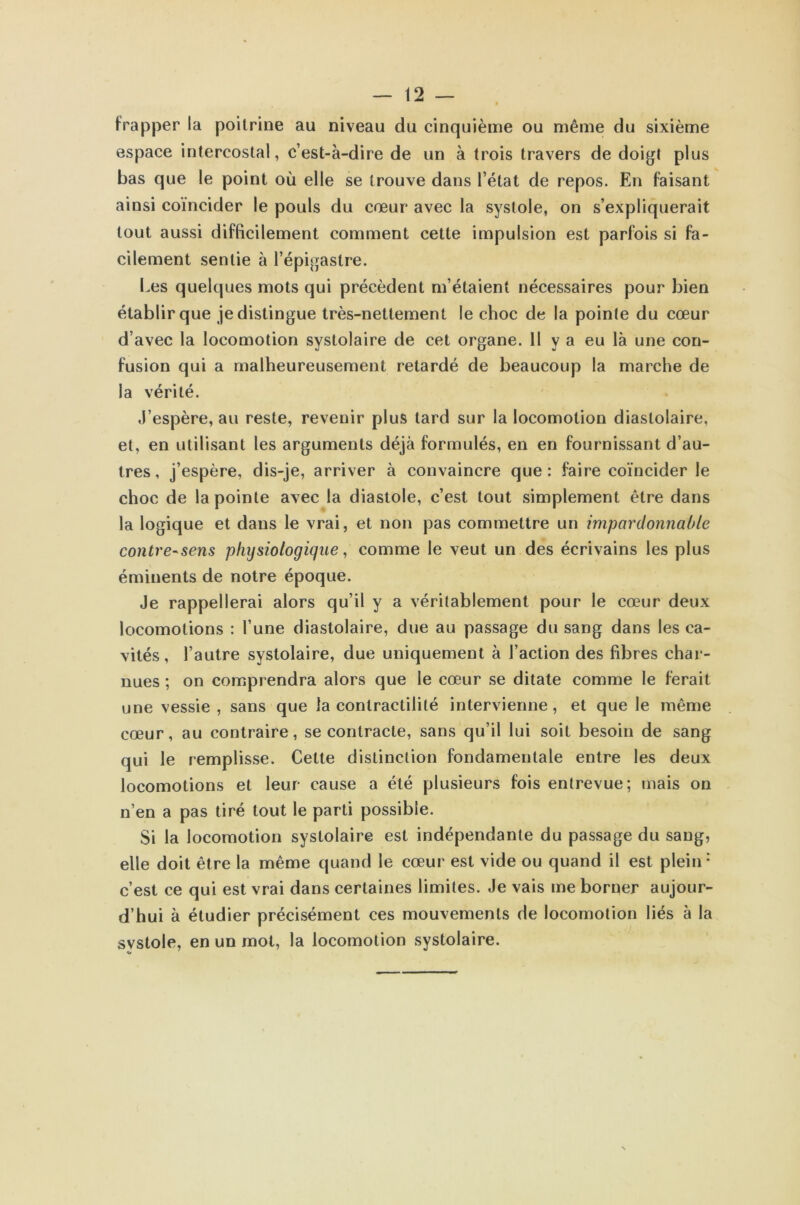 frapper la poitrine au niveau du cinquième ou même du sixième espace intercostal, c’est-à-dire de un à trois travers de doigt plus bas que le point où elle se trouve dans l’état de repos. En faisant ainsi coïncider le pouls du cœur avec la systole, on s’expliquerait tout aussi difficilement comment cette impulsion est parfois si fa- cilement sentie à l’épigastre. Les quelques mots qui précèdent m’étaient nécessaires pour bien établir que je distingue très-nettement le choc de la pointe du cœur d’avec la locomotion systolaire de cet organe. 11 y a eu là une con- fusion qui a malheureusement retardé de beaucoup la marche de la vérité. J’espère, au reste, revenir plus lard sur la locomotion diastolaire, et, en utilisant les arguments déjà formulés, en en fournissant d’au- tres, j’espère, dis-je, arriver à convaincre que: faire coïncider le choc de la pointe avec la diastole, c’est tout simplement être dans la logique et dans le vrai, et non pas commettre un impardonnable contre-sens phijsiologique, comme le veut un des écrivains les plus éminents de notre époque. Je rappellerai alors qu’il y a véritablement pour le cœur deux locomotions : l’une diastolaire, due au passage du sang dans les ca- vités, l’autre systolaire, due uniquement à l’action des fibres char- nues ; on comprendra alors que le cœur se ditate comme le ferait une vessie, sans que la contractilité intervienne, et que le même cœur, au contraire, se contracte, sans qu’il lui soit besoin de sang qui le remplisse. Cette distinction fondamentale entre les deux locomotions et leur cause a été plusieurs fois entrevue; mais on n’en a pas tiré tout le parti possible. Si la locomotion systolaire est indépendante du passage du sang, elle doit être la même quand le cœur est vide ou quand il est plein: c’est ce qui est vrai dans certaines limites. Je vais me borner aujour- d’hui à étudier précisément ces mouvements de locomotion liés à la systole, en un mot, la locomotion systolaire.