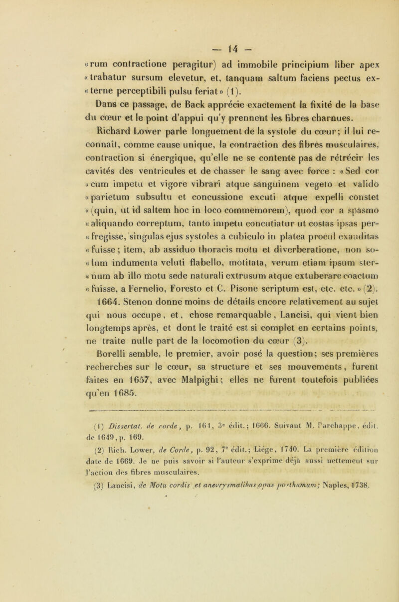 «runi contractione peragitur) ad immobile principium liber apex « trahatur sursum elevetur, et, tanquam saltum faciens pectus ex- « terne perceptibili pulsu feriat» (t). Dans ce passage, de Back apprécie exactement la fixité de la base du cœur et le point d’appui qu’y prennent les fibres charnues. Richard Lower parle longuement de la systole du cœur; il lui re- connaît, comme cause unique, la contraction des fibres musculaires, contraction si énergique, qu’elle ne se contente pas de rétrécir les cavités des ventricules et de chasser le sang avec force : «Sed cor « cum impetu et vigore vibrari atque sanguinem vegelo et valido « parie tu m subsullu et concussione excuti atque expelli constet «(quin, ut id saltem hoc in loco commemorem), quod cor a spasmo «aliquando correptum, tanto impetu concutiatur ut costas ipsas per- ce fregisse, singulasejus systoles a cubiculo in platea procul exauditas «fuisse; item, ab assiduo thoraeis motu et diverberatione, non so- « lum indumenta veluli flabello, motitata, verum etiam ipsum ster- «num ab illo motu sede naturali extrusum atque extuberare coactum «fuisse, a Fernelio, Foresto et C. Pisone scriptum est, etc. etc. » (2). 1664. Stenon donne moins de détails encore relativement au sujet qui nous occupe, et, chose remarquable, Lancisi, qui vient bien longtemps après, et dont le traité est si complet en certains points, ne traite nulle part de la locomotion du cœur (3). Borelli semble, le premier, avoir posé la question; ses premières recherches sur le cœur, sa structure et ses mouvements, furent faites en 1657, avec Malpighi; elles ne furent toutefois publiées qu’en 1685. (1) Dissertât., de corde, p. 161, 3e édit.; 1666. Suivant M. Parchappe, édit, de 1649, j). 169. (2) Rich. Lower, de Corde, p. 92, 7e édit.; Liège, 1740. La première édition date de 1669. Je ne puis savoir si l’auteur s’exprime déjà aussi nettement sur l’action des fibres musculaires.