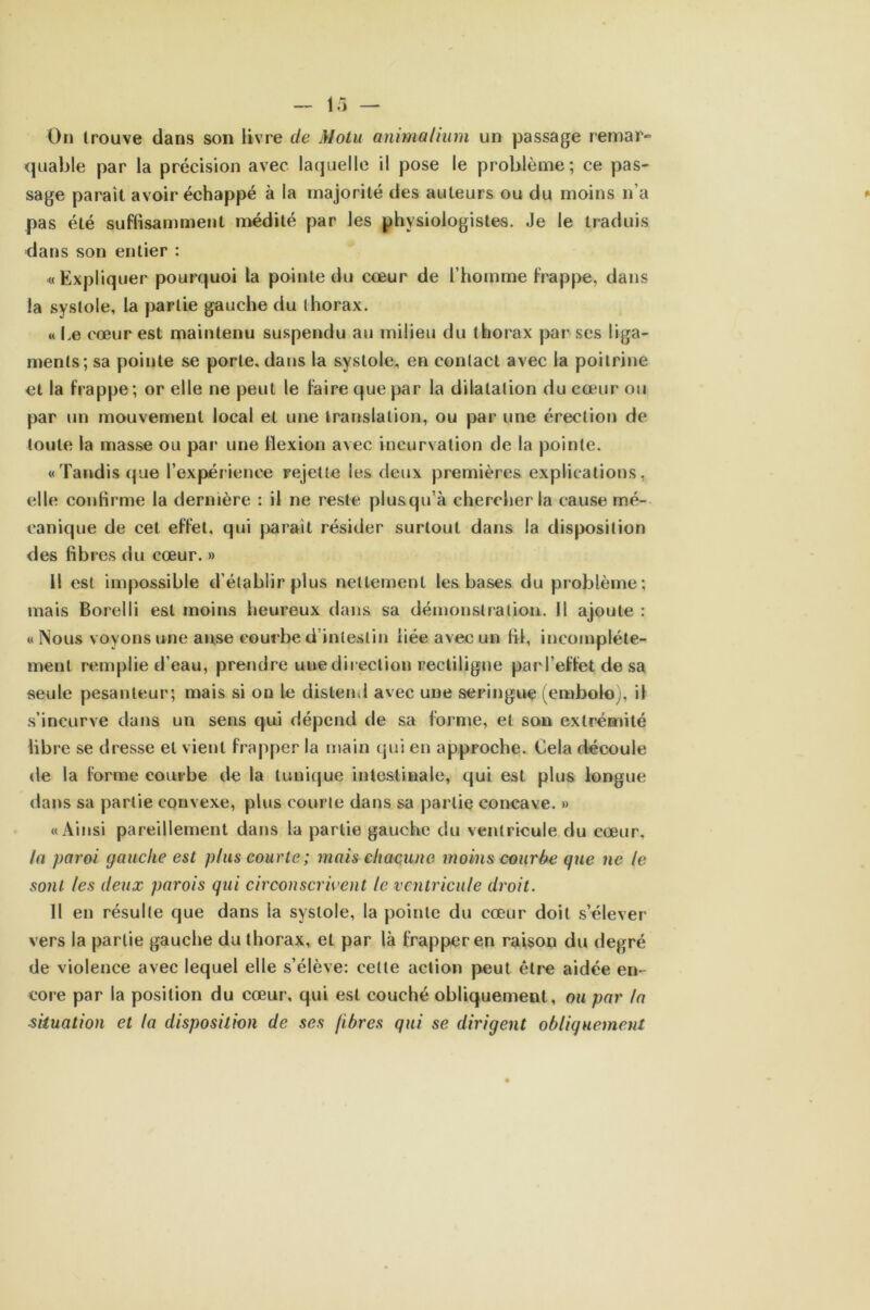 quable par la précision avec laquelle il pose le problème; ce pas- sage paraît avoir échappé à la majorité des auteurs ou du moins n’a pas été suffisamment médité par les physiologistes. Je le traduis dans son entier : «Expliquer pourquoi la pointe du cœur de l’homme frappe, dans la systole, la partie gauche du thorax. « Le cœur est maintenu suspendu au milieu du thorax par ses liga- ments; sa pointe se porte, dans la systole, en contact avec la poitrine et la frappe; or elle ne peut le faire que par la dilatation du cœur ou par un mouvement local et une translation, ou par une érection de toute la masse ou par une flexion avec incurvation de la pointe. «Tandis que l’expérience rejette les deux premières explications, elle confirme la dernière : il ne reste plusqu’à chercher la cause mé- canique de cet effet, qui parait résider surtout dans la disposition des fibres du cœur. » Il est impossible d’établir plus nettement les bases du problème; mais Borelli est moins heureux dans sa démonstration. Il ajoute : «Nous voyons une anse courbe d’intestin liée avec un fil, incomplète- ment remplie d’eau, prendre une direction rectiligne par l'effet de sa seule pesanteur; mais si on le distend avec une seringue (embolo), il s’incurve dans un sens qui dépend de sa forme, et son extrémité libre se dresse et vient frapper la main qui en approche. Cela découle de la forme courbe de la tunique intestinale, qui est plus longue dans sa partie convexe, plus courte dans sa partie concave. » «Ainsi pareillement dans la partie gauche du ventricule du cœur. la paroi gauche est plus courte ; mais chacune moins courbe que ne le sont les deux parois qui circonscrivent le ventricule droit. Il en résulte que dans la systole, la pointe du cœur doit s’élever vers la partie gauche du thorax, et par là frapper en raison du degré de violence avec lequel elle s’élève: celte action peut être aidée en- core par la position du cœur, qui est couché obliquement, ou par la -situation et la disposition de ses fibres qui se dirigent obliquement