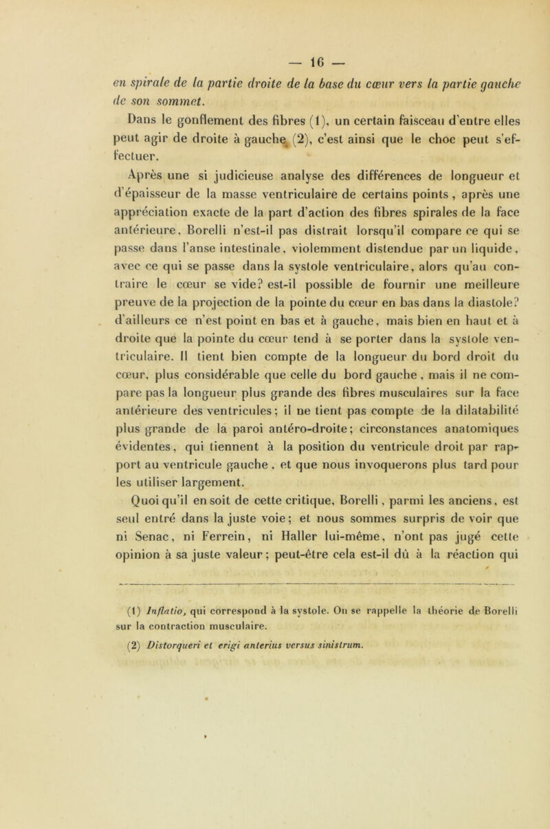 en spirale de la partie droite de la base du cœur vers la partie gauche de so7i sommet. Dans le gonflement des fibres (1), un certain faisceau d’entre elles peut agir de droite à gauche+(2), c’est ainsi que le choc peut s’ef- fectuer. Après une si judicieuse analyse des différences de longueur et d’épaisseur de la masse ventriculaire de certains points , après une appréciation exacte de la part d’action des fibres spirales de la face antérieure, Borelli n’est-il pas distrait lorsqu’il compare ce qui se passe dans l’anse intestinale, violemment distendue par un liquide, avec ce qui se passe dans la systole ventriculaire, alors qu’au con- traire le cœur se vide? est-il possible de fournir une meilleure preuve de la projection de la pointe du cœur en bas dans la diastole? d’ailleurs ce n’est point en bas et à gauche, mais bien en haut et à droite que la pointe du cœur tend à se porter dans la syslole ven- triculaire. Il tient bien compte de la longueur du bord droit du cœur, plus considérable que celle du bord gauche , mais il ne com- pare pas la longueur plus grande des fibres musculaires sur la face antérieure des ventricules ; il ne lient pas compte de la dilatabilité plus grande de la paroi antéro-droite ; circonstances anatomiques évidentes, qui tiennent à la position du ventricule droit par rap*- port au ventricule gauche , et que nous invoquerons plus tard pour les utiliser largement. Quoiqu’il en soit de cette critique, Borelli, parmi les anciens, est seul entré dans la juste voie; et nous sommes surpris de voir que ni Senac, ni Ferrein, ni Haller lui-même, n’ont pas jugé cette opinion à sa juste valeur; peut-être cela est-il dû à la réaction qui (1) lnflatio, qui correspond à la systole. On se rappelle la théorie de Borelli sur la contraction musculaire. (2) Distorqueri et erigi anterius versus sinistrum.