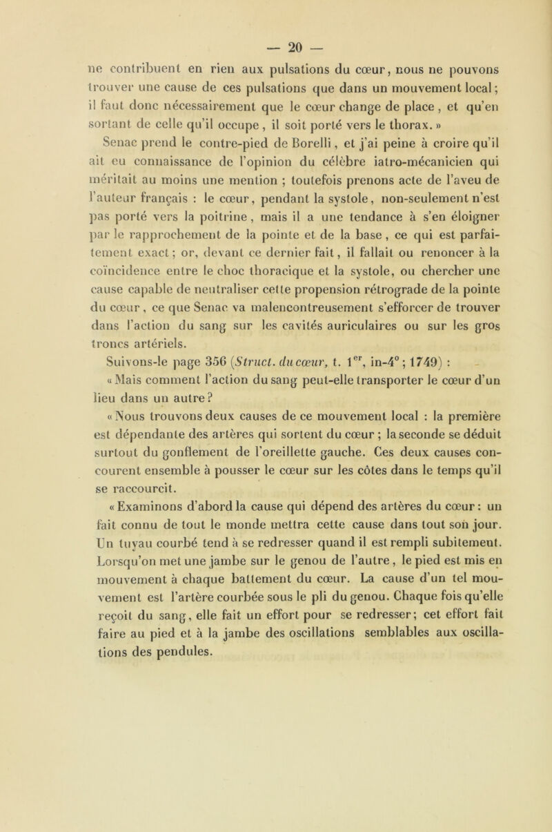 ne contribuent en rien aux pulsations du cœur, nous ne pouvons trouver une cause de ces pulsations que dans un mouvement local ; il faut donc nécessairement que le cœur change de place , et qu’en sortant de celle qu’il occupe , il soit porté vers le thorax. » Senac prend le contre-pied de Borelli, et j’ai peine à croire qu’il ait eu connaissance de l’opinion du célèbre iatro-mécanicien qui méritait au moins une mention ; toutefois prenons acte de l’aveu de Fauteur français : le cœur, pendant la systole, non-seulement n’est pas porté vers la poitrine, mais il a une tendance à s’en éloigner par le rapprochement de la pointe et de la base , ce qui est parfai- tement exact; or, devant ce dernier fait, il fallait ou renoncer à la coïncidence entre le choc thoracique et la systole, ou chercher une cause capable de neutraliser cette propension rétrograde de la pointe du cœur , ce que Senac va malencontreusement s’efforcer de trouver dans Faction du sang sur les cavités auriculaires ou sur les gros troncs artériels. Suivons-le page 356 (Strucl. du cœur, t. 1er, in-4° ; 1749) : «Mais comment Faction du sang peut-elle transporter le cœur d’un lieu dans un autre? «Nous trouvons deux causes de ce mouvement local : la première est dépendante des artères qui sortent du cœur ; la seconde se déduit surtout du gonflement de l’oreillette gauche. Ces deux causes con- courent ensemble à pousser le cœur sur les côtes dans le temps qu’il se raccourcit. «Examinons d’abord la cause qui dépend des artères du cœur: un fait connu de tout le monde mettra cette cause dans tout son jour. Un tuyau courbé tend à se redresser quand il est rempli subitement. Lorsqu’on met une jambe sur le genou de l’autre, le pied est mis en mouvement à chaque battement du cœur. La cause d’un tel mou- vement est l’artère courbée sous le pli du genou. Chaque fois qu’elle reçoit du sang, elle fait un effort pour se redresser; cet effort fait faire au pied et à la jambe des oscillations semblables aux oscilla- tions des pendules.