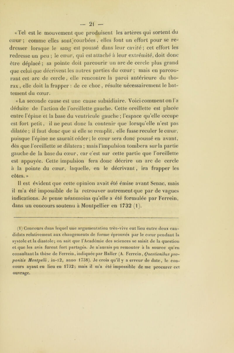« Tel est le mouvement que produisent les artères qui sortent du cœur ; comme elles sont'courbées , elles Font un effort pour se re- dresser lorsque le sang est poussé dans leur cavité; cet effort les redresse un peu ; le cœur, qui est attaché à leur extrémité, doit donc être déplacé ; sa pointe doit parcourir un arc de cercle plus grand que celui que décrivent les autres parties du cœur ; mais en parcou- rant cet arc de cercle, elle rencontre la paroi antérieure du tho- rax, elle doit la frapper : de ce choc, résulte nécessairement le bat- tement du cœur. «La seconde cause est une cause subsidiaire. Voici comment on l’a déduite de l’action de l’oreillette gauche. Cette oreillette est placée entre l’épine et la base du ventricule gauche ; l’espace qu’elle occupe est fort petit, il ne peut donc la contenir que lorsqu’elle n’est pas dilatée; il faut donc que si elle se remplit, elle fesse reculer le cœur, puisque l’épine ne saurait céder ; le cœur sera donc poussé en avant, dès que l’oreillette se dilatera; mais l’impulsion tombera surla partie gauche de la basedu cœur, car c’est sur cette partie que l’oreillette est appuyée. Celte impulsion fera donc décrire un arc de cercle à la pointe du cœur, laquelle, en le décrivant, ira frapper les côtes. » 11 est évident que cette opinion avait été émise avant Senac, mais il m’a été impossible de la retrouver autrement que par de vagues indications. Je pense néanmoins qu’elle a été formulée par Ferrein, dans un concours soutenu à Montpellier en 1732 (1). (1) Concours clans lequel une argumentation très-vi\'e eut lieu entre deux can- didats relativement aux changements de forme éprouvés par le cœur pendant la systole et la diastole; on sait que l’Académie des sciences se saisit de la question et que les avis furent fort partagés. Je n’aurais pu remonter à la source qu’en consultant la thèse de Ferrein, indiquée par Haller (A. Ferrein, Qucstionibus pro- positis Montpelli, in-12, anno 1738). Je crois qu’il y a erreur de date, le con- cours ayant eu lieu en 1732; mais il m’a été impossible de me procurer cet ouvrage.