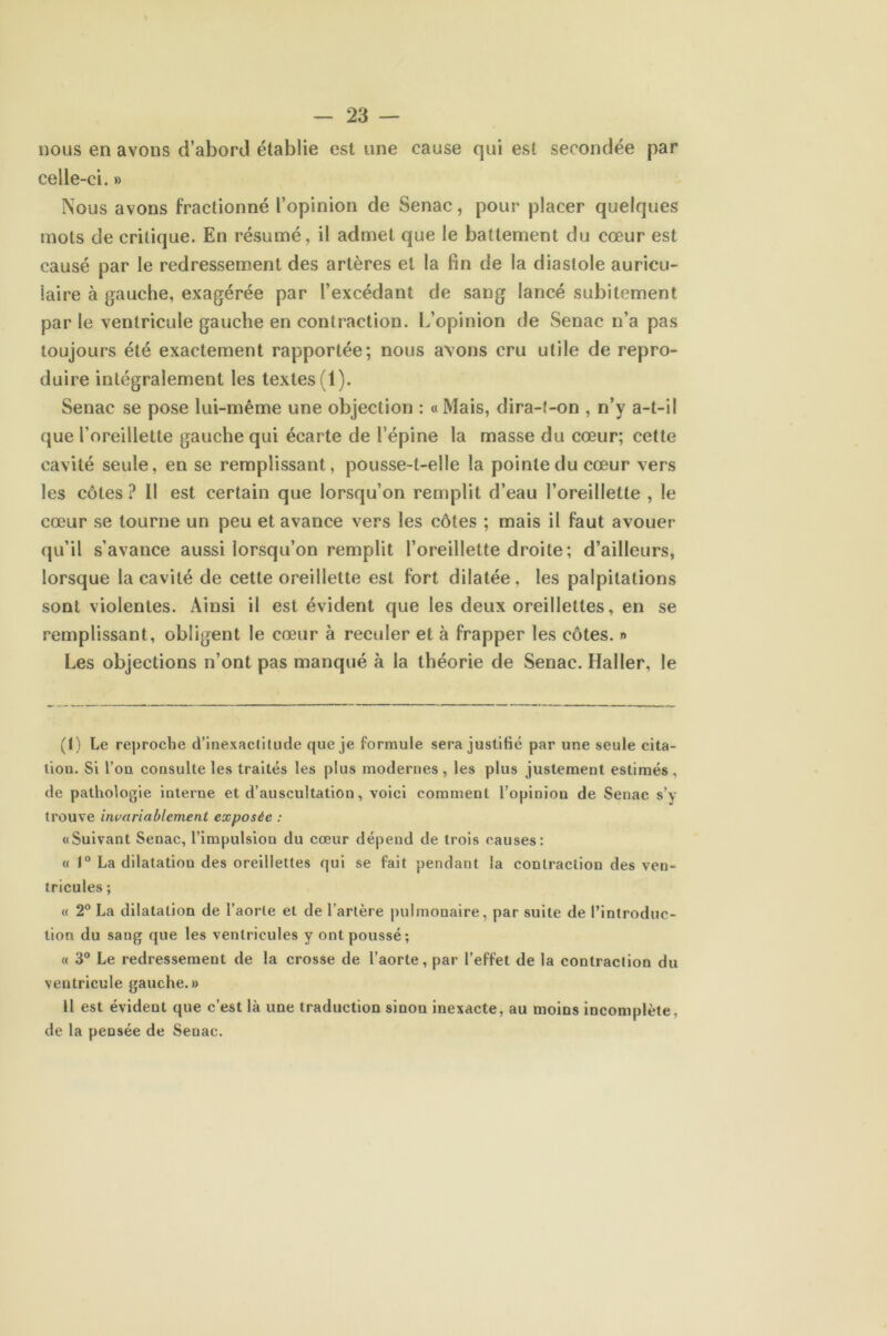 nous en avons d’abord établie est une cause qui est secondée par celle-ci. » Nous avons fractionné l’opinion de Senac, pour placer quelques mots de critique. En résumé, il admet que le battement du cœur est causé par le redressement des artères et la fin de la diastole auricu- laire à gauche, exagérée par l’excédant de sang lancé subitement parle ventricule gauche en contraction. L’opinion de Senac n’a pas toujours été exactement rapportée; nous avons cru utile de repro- duire intégralement les textes (1). Senac se pose lui-même une objection : «Mais, dira-t-on , n’y a-t-il que l’oreillette gauche qui écarte de l’épine la masse du cœur; cette cavité seule, en se remplissant, pousse-t-elle la pointe du cœur vers les côtes ? Il est certain que lorsqu’on remplit d’eau l’oreillette , le cœur se tourne un peu et avance vers les côtes ; mais il faut avouer qu’il s’avance aussi lorsqu’on remplit l’oreillette droite ; d’ailleurs, lorsque la cavité de cette oreillette est fort dilatée, les palpitations sont violentes. Ainsi il est évident que les deux oreillettes, en se remplissant, obligent le cœur à reculer et à frapper les côtes. » Les objections n’ont pas manqué à la théorie de Senac. Haller, le (1) Le reproche d’inexactitude que je formule sera justifié par une seule cita- tion. Si l’on consulte les traités les plus modernes, les plus justement estimés, de pathologie interne et d’auscultation, voici comment l’opinion de Senac s’y trouve invariablement exposée : «Suivant Senac, l’impulsion du cœur dépend de trois causes: « 1° La dilatatiou des oreillettes qui se fait pendant la contraction des ven- tricules ; « 2° La dilatation de l’aorte et de l'artère pulmonaire, par suite de l’introduc- tion du sang que les ventricules y ont poussé; « 3° Le redressement de la crosse de l’aorte, par l’effet de la contraction du ventricule gauche.» Il est évident que c’est là une traduction sinon inexacte, au moins incomplète, de la pensée de Senac.