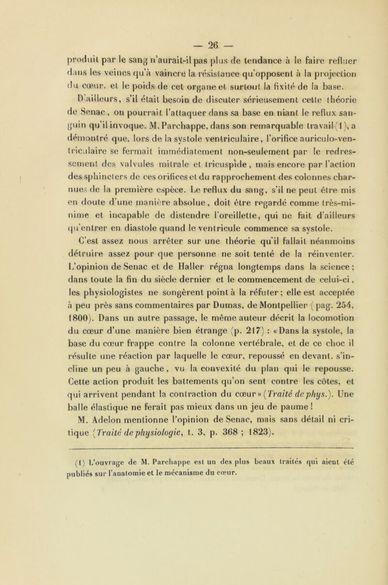 produit par le sang n’aurait-il pas plus de tendance à le faire refluer dans les veines qu’à vaincre la résistance qu’opposent à la projection du cœur, et le poids de cet organe et surtout la fixité de la base. D ailleurs, s’il était besoin de discuter sérieusement cette théorie de Senac, on pourrait l’attaquer dans sa base en niant le reflux san- guin qu’il invoque. M. Parchappe, dans son remarquable travail (t), a démontré que, lors de la systole ventriculaire, l’orifice auriculo-ven- Iricalaire se fermait immédiatement non-seulement par le redres- sement des valvules mitrale et tricuspide, mais encore par l’action des sphincters de ces orifices et du rapprochement des colonnes char- nues de la première espèce. Le reflux du sang, s’il ne peut être mis en doute d’une manière absolue, doit être regardé comme très-mi- nime et incapable de distendre l’oreillette, qui ne fait d’ailleurs qu’entrer en diastole quand le ventricule commence sa systole. C’est assez nous arrêter sur une théorie qu’il fallait néanmoins détruire assez pour que personne ne soit tenté de la réinventer. L’opinion de Senac et de Haller régna longtemps dans la science: dans toute la fin du siècle dernier et le commencement de celui-ci, les physiologistes ne songèrent point à la réfuter; elle est acceptée à peu près sans commentaires par Dumas, de Montpellier ( pag. 254, 1800). Dans un autre passage, le même auteur décrit la locomotion du cœur d’une manière bien étrange (p. 217) : «Dans la systole, la base du cœur frappe contre la colonne vertébrale, et de ce choc il résulte une réaction par laquelle le cœur, repoussé en devant, s’in- cline un peu à gauche, vu la convexité du plan qui le repousse. Cette action produit les battements qu’on sent contre les côtes, et qui arrivent pendant la contraction du cœur» (Traité depliys.). Une balle élastique ne ferait pas mieux dans un jeu de paume ! M. Adelon mentionne l’opinion de Senac, mais sans détail ni cri- tique [Traité de physiologie, t. 3, p. 368 ; 1823). (t) L’ouvrage de M. Parchappe est un des plus beaux traités qui aient été publiés sur l’anatomie et le mécanisme du cœur.