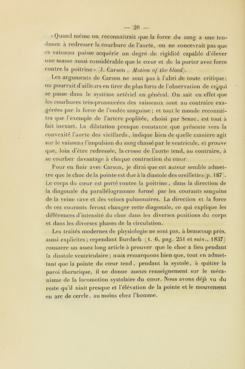 «Quand même on reconnaîtrait que la force du sang a une ten- dance à redresser la courbure de l’aorte, on ne concevrait pas que ce vaisseau puisse acquérir un degré de rigidité capable d’élever une masse aussi considérable que le cœur et de la porter avec force contre la poitrine» JJ. Carson , Motion of the blood). Les arguments de Carson ne sont pas à l’abri de toute critique; on pourrait d’ailleurs en tirer de plus forts de l’observation de eefcqui se passe clans le système artériel en général. On sait en effet que les courbures très-prononcées des vaisseaux sont au contraire exa- gérées par la force de l’ondée sanguine ; et tout le monde reconnaî- tra que l’exemple de l’artère poplitée, choisi par Senac, est tout à fait inexact. La dilatation presque constante que présente vers la convexité l’aorte des vieillards, indique bien de quelle manière agit sur le vaisseau l’impulsion du sang chassé par le ventricule, et prouve que, loin d’être redressée, la crosse de l’aorte tend, au contraire, à se courber davantage à chaque contraction du cœur. Pour en finir avec Carson, je dirai que cet auteur semble admet- tre que le choc de la pointe est due à la diastole des oreilletles(p. 187). Le corps du cœur est porté contre la poitrine, dans la direction de la diagonale du parallélogramme formé par les courants sanguins de la veine cave et des veines pulmonaires. La direction et la force de ces courants feront changer cette diagonale, ce qui explique les différences d’intensité du choc dans les diverses positions du corps et dans les diverses phases de la circulation. Les traités modernes de physiologie ne sont pas, à beaucoup près, aussi explicites ; cependant Burdach (t. 6, pag. 251 etsuiv., 1837) consacre un assez long article à prouver que le choc a fieu pendant la diastole ventriculaire ; mais remarquons bien que, tout en admet- tant que la pointe du cœur tend, pendant la systole, à quitter la paroi thoracique, il ne donne aucun renseignement sur le méca- nisme de la locomotion systolaire du cœur. Nous avons déjà vu du reste qu’il niait presque et l’élévation de la pointe et le mouvement en arc de cercle, au moins chez l’homme.