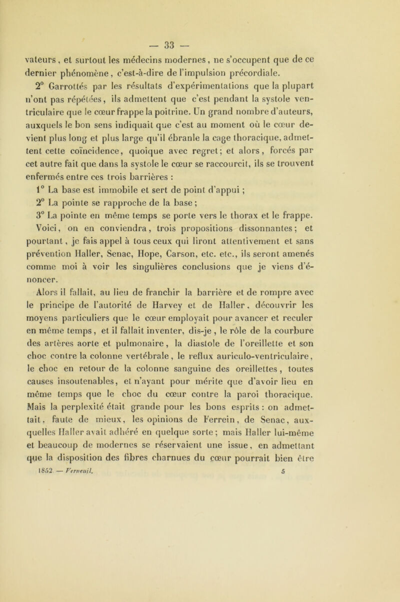 vateurs , et surtout les médecins modernes, ne s’occupent que de ce dernier phénomène, c’est-à-dire de l’impulsion précordiale. 2° Garrottés par les résultats d’expérimentations que la plupart n’ont pas répétées, ils admettent que c’est pendant la systole ven- triculaire que le cœur frappe la poitrine. Un grand nombre d’auteurs, auxquels le bon sens indiquait que c’est au moment où le cœur de- vient plus long et plus large qu’il ébranle la cage thoracique, admet- tent cette coïncidence, quoique avec regret; et alors, forcés par cet autre fait que dans la systole le cœur se raccourcit, ils se trouvent enfermés entre ces trois barrières : 1° La base est immobile et sert de point d’appui ; 2° La pointe se rapproche de la base ; 3° La pointe en même temps se porte vers le thorax et le frappe. Voici, on en conviendra, trois propositions dissonnantes; et pourtant, je fais appel à tous ceux qui liront attentivement et sans prévention Haller, Senac, Hope, Carson, etc. etc., ils seront amenés comme moi à voir les singulières conclusions que je viens d’é- noncer. Alors il fallait, au lieu de franchir la barrière et de rompre avec le principe de l’autorité de Harvey et de Haller, découvrir les moyens particuliers que le cœur employait pour avancer et reculer en même temps, et il fallait inventer, dis-je , le rôle de la courbure des artères aorte et pulmonaire, la diastole de l’oreillette et son choc contre la colonne vertébrale, le reflux auriculo-ventriculaire, le choc en retour de la colonne sanguine des oreillettes , toutes causes insoutenables, et n’ayant pour mérite que d’avoir lieu en même temps que le choc du cœur contre la paroi thoracique. Mais la perplexité était grande pour les bons esprits : on admet- tait. faute de mieux, les opinions de Ferrein, de Senac, aux- quelles Haller avait adhéré en quelque sorte; mais Haller lui-même et beaucoup de modernes se réservaient une issue, en admettant que la disposition des fibres charnues du cœur pourrait bien être 1852 — Verneuil. 5