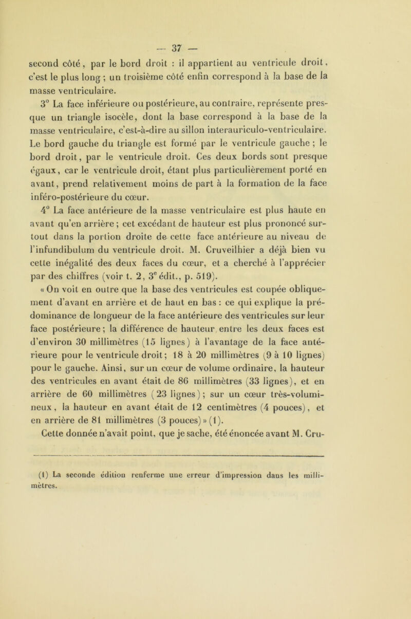 second côté, par le bord droit : il appartient au ventricule droit, c’est le plus long ; un troisième côté enfin correspond à la base de la masse ventriculaire. 3° La face inférieure ou postérieure, au contraire, représente pres- que un triangle isocèle, dont la base correspond à la base de la masse ventriculaire, c’est-à-dire au sillon interauriculo-ventriculaire. Le bord gauche du triangle est formé par le ventricule gauche ; le bord droit, par le ventricule droit. Ces deux bords sont presque égaux, car le ventricule droit, étant plus particulièrement porté en avant, prend relativement moins de part à la formation de la face inféro-postérieure du cœur. 4° La face antérieure de la masse ventriculaire est plus haute en avant qu’en arrière; cet excédant de hauteur est plus prononcé sur- tout dans la portion droite de celle face antérieure au niveau de l’infundibulum du ventricule droit. M. Cruveilhier a déjà bien vu cette inégalité des deux faces du cœur, et a cherché à l’apprécier par des chiffres (voir t. 2, 3e édit., p. 519). « On voit en outre que la base des ventricules est coupée oblique- ment d’avant en arrière et de haut en bas : ce qui explique la pré- dominance de longueur de la face antérieure des ventricules sur leur face postérieure; la différence de hauteur entre les deux faces est d’environ 30 millimètres (15 lignes) à l’avantage de la face anté- rieure pour le ventricule droit; 18 à 20 millimètres (9 à 10 lignes) pour le gauche. Ainsi, sur un cœur de volume ordinaire, la hauteur des ventricules en avant était de 86 millimètres (33 lignes), et en arrière de 60 millimètres (23 lignes); sur un cœur très-volumi- neux, la hauteur en avant était de 12 centimètres (4 pouces), et en arrière de 81 millimètres (3 pouces) » (1 ). Cette donnée n’avait point, que je sache, été énoncée avant M. Cru- (l) La seconde édiliou renferme une erreur d’impression dans les milli- mètres.