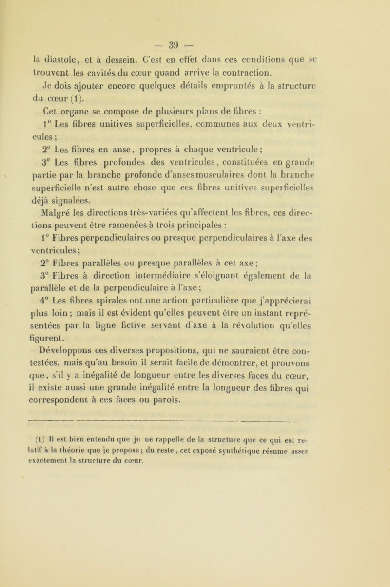 la diastole, et à dessein. C'est en effet dans ces conditions que se trouvent les cavités du cœur quand arrive la contraction. Je dois ajouter encore quelques détails empruntés à la structure du cœur (1). Cet organe se compose de plusieurs plans de fibres : 1° Les fibres unitives superficielles, communes aux deux ventri- cules ; 2° Les fibres en anse, propres à chaque ventricule; 3° Les fibres profondes des ventricules, constituées en grande partie par la branche profonde d’anses musculaires dont la branche superficielle n’est autre chose que ces fibres unitives superficielles déjà signalées. Malgré les directions très-variées qu’affectent les fibres, ces direc- tions peuvent être ramenées à trois principales : 1° Fibres perpendiculaires ou presque perpendiculaires à l’axe des ventricules ; 2° Fibres parallèles ou presque parallèles à cet axe ; 3° Fibres à direction intermédiaire s’éloignant également de la parallèle et de la perpendiculaire à l’axe; 4° Les fibres spirales ont une action particulière que j’apprécierai plus loin ; mais il est évident qu’elles peuvent être un instant repré- sentées par la ligne fictive servant d’axe à la révolution qu’elles figurent. Développons ces diverses propositions, qui ne sauraient être con- testées, mais qu’au besoin il serait facile de démontrer, et prouvons que, s’il y a inégalité de longueur entre les diverses faces du cœur, il existe aussi une grande inégalité entre la longueur des fibres qui correspondent à ces faces ou parois. (I) Il est bien entendu que je ue rappelle de la structure que ce qui est re- latif à la théorie que je propose; du reste, cet exposé synthétique résume assez exactement la structure du cœur.