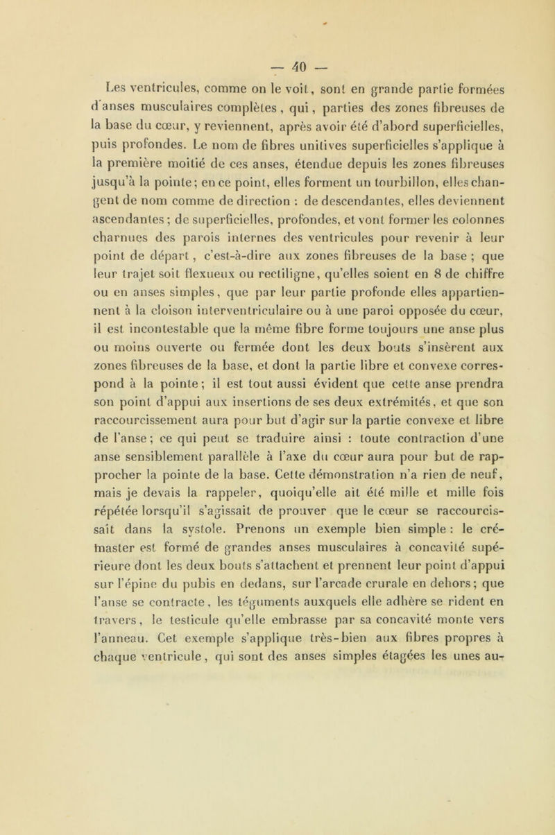Les ventricules, comme on le voit, sont en grande partie formées d anses musculaires complètes , qui, parties des zones fibreuses de la base du cœur, y reviennent, après avoir été d’abord superficielles, puis profondes. Le nom de fibres unitives superficielles s’applique à la première moitié de ces anses, étendue depuis les zones fibreuses jusqu’à la pointe; en ce point, elles forment un tourbillon, elles chan- gent de nom comme de direction : de descendantes, elles deviennent ascendantes ; de superficielles, profondes, et vont former les colonnes charnues des parois internes des ventricules pour revenir à leur point de départ, c’est-à-dire aux zones fibreuses de la base ; que leur trajet soit flexueux ou rectiligne, qu’elles soient en 8 de chiffre ou en anses simples, que par leur partie profonde elles appartien- nent à la cloison interventriculaire ou à une paroi opposée du cœur, il est incontestable que la même fibre forme toujours une anse plus ou moins ouverte ou fermée dont les deux bouts s’insèrent aux zones fibreuses de la base, et dont la partie fibre et convexe corres- pond à la pointe; il est tout aussi évident que cette anse prendra son point d’appui aux insertions de ses deux extrémités, et que son raccourcissement aura pour but d’agir sur la partie convexe et fibre de l’anse; ce qui peut se traduire ainsi : toute contraction d’une anse sensiblement parallèle à l’axe du cœur aura pour but de rap- procher la pointe de la base. Cette démonstration n’a rien de neuf, mais je devais la rappeler, quoiqu’elle ait été mille et mille fois répétée lorsqu’il s’agissait de prouver que le cœur se raccourcis- sait dans la systole. Prenons un exemple bien simple : le cré- tnaster est formé de grandes anses musculaires à concavité supé- rieure dont les deux bouts s’attachent et prennent leur point d’appui sur l’épine du pubis en dedans, sur l’arcade crurale en dehors; que l’anse se contracte, les téguments auxquels elle adhère se rident en travers, le testicule qu’elle embrasse par sa concavité monte vers l’anneau. Cet exemple s’applique très-bien aux fibres propres à chaque ventricule, qui sont des anses simples étagées les unes au-