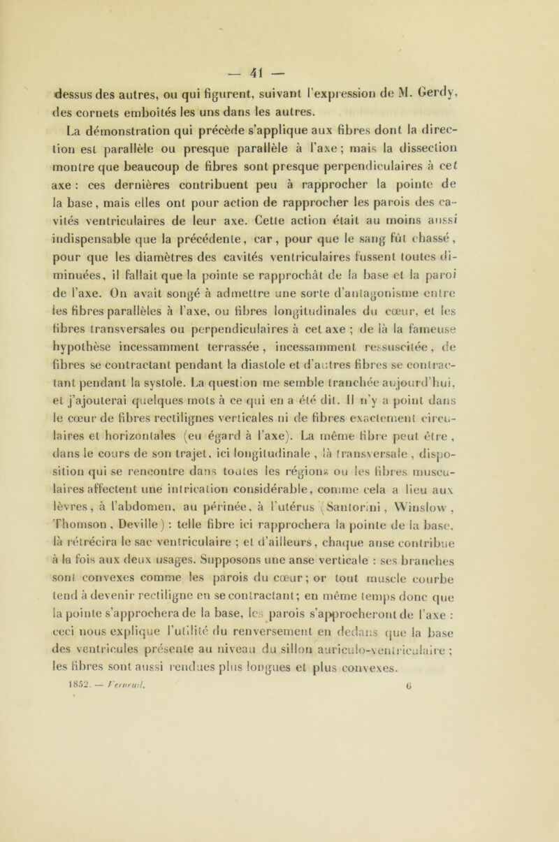 dessus des autres, ou qui figurent, suivant l’expression de M. Gerdy, des cornets emboîtés les uns dans les autres. La démonstration qui précède s’applique aux fibres dont la direc- tion est parallèle ou presque parallèle à l’axe ; mais la dissection montre que beaucoup de fibres sont presque perpendiculaires à cet axe : ces dernières contribuent peu à rapprocher la pointe de la base, mais elles ont pour action de rapprocher les parois des ca- vités ventriculaires de leur axe. Cette action était au moins aussi indispensable que la précédente, car, pour que le sang fût chassé, pour que les diamètres des cavités ventriculaires lussent toutes di- minuées, il fallait que la pointe se rapprochât de la base et la paroi de l’axe. On avait songé à admettre une sorte d’antagonisme entre les fibres parallèles à l’axe, ou fibres longitudinales du cœur, et les libres transversales ou perpendiculaires à cet axe ; de là la fameuse hypothèse incessamment terrassée, incessamment ressuscitée, de fibres se contractant pendant la diastole et d’autres fibres se contrac- tant pendant la systole. La question me semble tranchée aujourd’hui, et j’ajouterai quelques mots à ce qui en a été dit. Il n’y a point dans le cœur de fibres rectilignes verticales ni de fibres exactement circu- laires et horizontales (eu égard à l’axe). La même fibre peut être , dans le cours de son trajet, ici longitudinale , là transversale , dispo- sition qui se rencontre dans toutes les régions ou les libres muscu- laires affectent une intrication considérable, comme cela a lieu aux lèvres, à l’abdomen, au périnée, à l’utérus (Sanlorini, Winslow , Thomson , Deville) : telle fibre ici rapprochera la pointe de la base, là rétrécira le sac ventriculaire ; et d’ailleurs, chaque anse contribue à la fois aux deux usages. Supposons une anse verticale : ses branches son! convexes comme les parois du cœur; or tout muscle courbe tend à devenir rectiligne en se contractant ; en même temps donc que la pointe s’approchera de la base, les parois s’approcheront de l’axe : ceci nous explique l’utilité du renversement en dedans que la base des ventricules présente au niveau du sillon auriculo-veniriculaire ; les fibres sont aussi rendues plus longues et plus convexes. 1852. — f'ernruil. 0