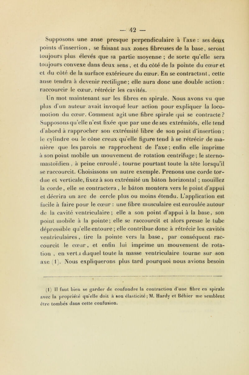 Supposons une anse presque perpendiculaire à Taxe : ses deux points d’insertion , se faisant aux zones fibreuses de la base, seront toujours plus élevés que sa partie moyenne ; de sorte quelle sera toujours convexe dans deux sens , et du côté de la pointe du cœur et et du côté de la surface extérieure du cœur. En se contractant, cette anse tendra à devenir rectiligne; elle aura donc une double action: raccourcir le cœur, rétrécir les cavités. Un mot maintenant sur les fibres en spirale. INous avons vu que plus d’un auteur avait invoqué leur action pour expliquer la loco- motion du cœur. Comment agit une fibre spirale qui se contracte? Supposons qu’elle n’est fixée que par une de ses extrémités, elle tend d’abord à rapprocher son extrémité libre de son point d’insertion : le cylindre ou le cône creux qu elle figure tend à se rétrécir de ma- nière que les parois se rapprochent de Taxe; enfin elle imprime à son point mobile un mouvement de rotation centrifuge; le sterno- mastoïdien , à peine enroulé, tourne pourtant toute la tête lorsqu’il se raccourcit. Choisissons un autre exemple. Prenons une corde tor- due et verticale, fixez à son extrémité un bâton horizontal ; mouillez la corde, elle se contractera, le bâton montera vers le point d’appui et décrira un arc de cercle plus ou moins étendu. L’application est facile à faire pour le cœur : une fibre musculaire est enroulée autour de la cavité ventriculaire; elle a son point d’appui à la base, son point mobile à la pointe; elle se raccourcit et alors presse le tube dépressible qu elle entoure ; elle contribue donc à rétrécir les cavités ventriculaires, lire la pointe vers la base, par conséquent rac- courcit le cœur, et enfin lui imprime un mouvement de rota- tion , en vertu duquel toute la masse ventriculaire tourne sur son axe (1). Nous expliquerons plus tard pourquoi nous avions besoin (1) Il faut bien se garder de confondre la contraction d’une fibre en spirale avec la propriété quelle doit à son élasticité; M. Hardy et Béhier me semblent être tombés dans cette confusion.