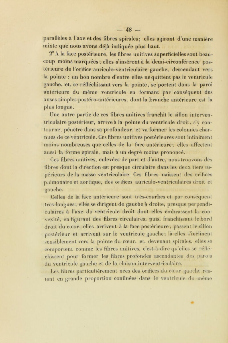 parallèles à l’axe et des fibres spirales; elles agiront d’une manière mixte que nous avons déjà indiquée plus haut. 2° À la face postérieure, les fibres unitives superficielles sont beau- coup moins marquées; elles s’insèrent à la demi-circonférence pos- térieure de l’orifice auriculo-ventriculaire gauche, descendant vers la pointe : un bon nombre d’entre elles ne quittent pas le ventricule gauche, et, se réfléchissant vers la pointe, se portent dans la paroi antérieure du même ventricule en formant par conséquent des anses simples postéro-antérieures, dont la branche antérieure est la plus longue. Une autre partie de ces fibres unitives franchit le sillon interven- triculaire postérieur, arrive à la pointe du ventricule droit, s’y con- tourne, pénètre dans sa profondeur, et va formel- les colonnes char- nues de ce ventricule. Ces fibres unitives postérieures sont infiniment moins nombreuses que celles de la face antérieure; elles affectent aussi la forme spirale, mais à un degré moins prononcé. Ces fibres unitives, enlevées de part et d’autre, nous trouvons des fibres dont la direction est presque circulaire dans les deux tiers su- périeurs de la masse ventriculaire. Ces libres naissent des orifices pulmonaire et aortique, des orifices auriculo-ventriculaires droit et gauche. Celles de la face antérieure sont très-courbes et par conséquent très-longues; elles se dirigent de gauche à droite, presque perpendi- culaires à l’axe du ventricule droit dont elles embrassent la con- vexité, en figurant des fibres circulaires, puis, franchissant le bord droit du cœur, elles arrivent à la face postérieure, passent le sillon postérieur et arrivent sur le ventricule gauche; là elles s’inclinent sensiblement vers la pointe du cœur, et, devenant spirales, elles se comportent comme les fibres unitives, c’est-à-dire qu’elles se relié - dussent pour former les fibres profondes ascendantes des parois du ventricule gauche et de la cloison interventriculaire. Les fibres particulièrement nées des orifices du cœur gauche res- tent en grande proportion confinées dans le ventricule du même