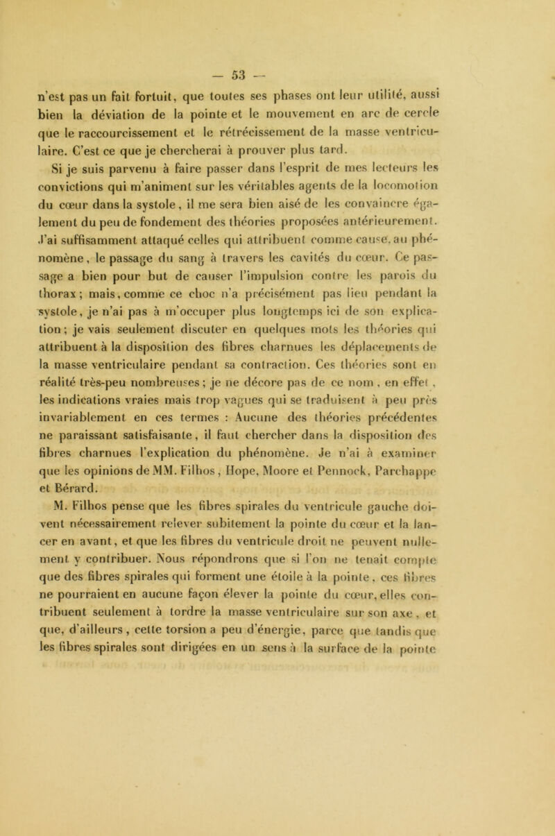 n’est pas un fait fortuit, que toutes ses phases ont leur utilité, aussi bien la déviation de la pointe et le mouvement en arc de cercle que le raccourcissement et le rétrécissement de la masse ventricu- laire. C’est ce que je chercherai à prouver plus tard. Si je suis parvenu à faire passer dans l’esprit de mes lecteurs les convictions qui m’animent sur les véritables agents de la locomotion du cœur dans la systole, il me sera bien aisé de les convaincre éga- lement du peu de fondement des théories proposées antérieurement, .l’ai suffisamment attaqué celles qui attribuent comme cause.au phé- nomène, le passage du sang à travers les cavités du cœur. Ce pas- sage a bien pour but de causer l’impulsion contre les parois du thorax; mais, comme ce choc n’a précisément pas lieu pendant la systole, je n’ai pas à m’occuper plus longtemps ici de son explica- tion; je vais seulement discuter en quelques mots les théories qui attribuent à la disposition des libres charnues les déplacements de la masse ventriculaire pendant sa contraction. Ces théories sont en réalité très-peu nombreuses; je ne décore pas de ce nom , en effet , les indications vraies mais trop vagues qui se traduisent à peu près invariablement en ces termes : Aucune des théories précédentes ne paraissant satisfaisante, il faut chercher dans la disposition des Hb i’es charnues l’explication du phénomène. Je n’ai à examiner que les opinions de MM. Filhos , Ilope, Moore et Pennock, Parchappe et Bérard. M. Filhos pense que les fibres spirales du ventricule gauche doi- vent nécessairement relever subitement la pointe du cœur et la lan- cer en avant, et que les fibres du ventricule droit ne peuvent nulle- ment y contribuer. Nous répondrons que si l’on ne tenait compte que des fibres spirales qui forment une étoile à la pointe , ces fibres ne pourraient en aucune façon élever la pointe du cœur, elles con- tribuent seulement à tordre la masse ventriculaire sur son axe, et que, d’ailleurs, celte torsion a peu d’énergie, parce que tandis que les fibres spirales sont dirigées en un sens à la surface de la pointe