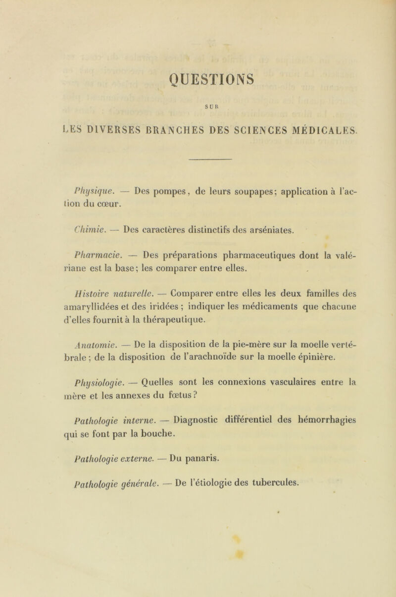 QUESTIONS S U H LES DIVERSES BRANCHES DES SCIENCES MÉDICALES. Physique. — Des pompes, de leurs soupapes; application à l’ac- tion du cœur. Chimie. — Des caractères distinctifs des arséniates. Pharmacie. — Des préparations pharmaceutiques dont la valé- riane est la base; les comparer entre elles. Histoire naturelle. — Comparer entre elles les deux familles des amaryllidées et des iridées ; indiquer les médicaments que chacune d’elles fournit à la thérapeutique. Anatomie. — De la disposition de la pie-mère sur la moelle verté- brale ; de la disposition de l’arachnoïde sur la moelle épinière. Physiologie. — Quelles sont les connexions vasculaires entre la mère et les annexes du fœtus? Pathologie interne. — Diagnostic différentiel des hémorrhagies qui se font par la bouche. Pathologie externe. — Du panaris. Pathologie générale. — De Pétiologie des tubercules.