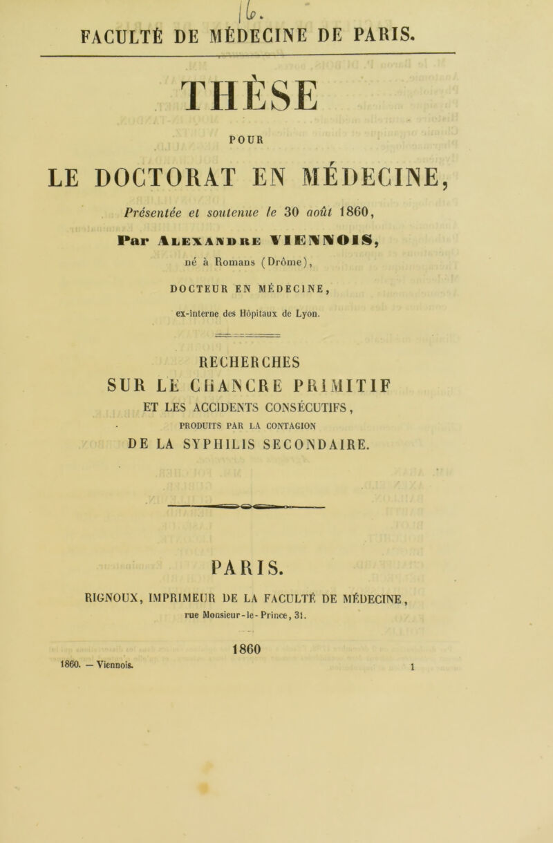 THÈSE POUR LE DOCTORAT EN MÉDECINE, Présentée et soutenue le 30 août 1860, Par Alexandre VIENNOIS, né à Romans (Drôme), DOCTEUR EN MÉDECINE, ex-interne des Hôpitaux de Lyon. RECHERCHES SUR LE CHANCRE PRIMITIF ET LES ACCIDENTS CONSÉCUTIFS, PRODUITS PAR LA CONTAGION DE LA SYPHILIS SECONDAIRE. PARIS. RIGNOUX, IMPRIMEUR DE LA FACULTÉ DE MÉDECINE, rue Monsieur-le-Prince, 31. 1860. — Viennois. 1860 1