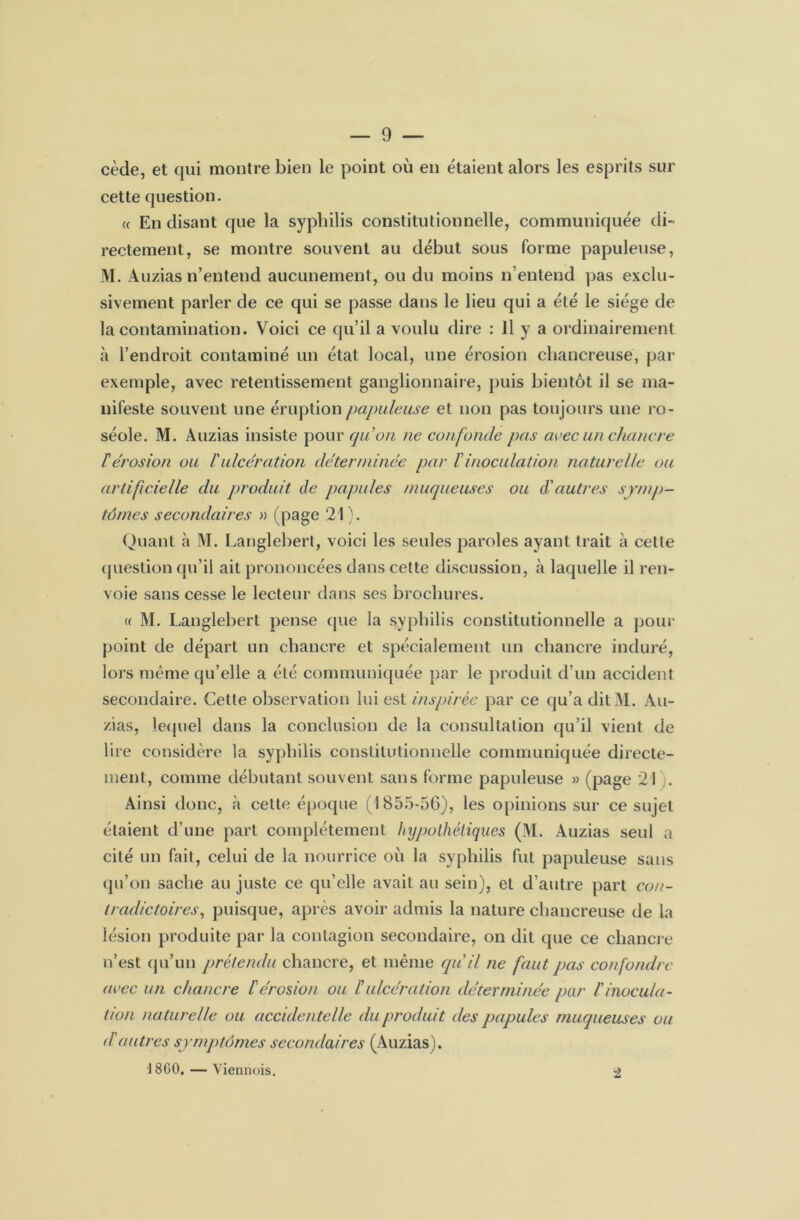 cède, et qui montre bien le point où en étaient alors les esprits sur cette question. « En disant que la syphilis constitutionnelle, communiquée di- rectement, se montre souvent au début sous forme papuleuse, M. Auzias n’entend aucunement, ou du moins n’entend pas exclu- sivement parler de ce qui se passe dans le lieu qui a été le siège de la contamination. Voici ce qu’il a voulu dire : Il y a ordinairement à l’endroit contaminé un état local, une érosion chancreuse, par exemple, avec retentissement ganglionnaire, puis bientôt il se ma- nifeste souvent une éruption papuleuse et non pas toujours une ro- séole. M. Auzias insiste pour qu'on ne confonde pas avec un chancre térosion ou l'ulcération déterminée par ïinoculation naturelle ou artificielle du produit de papules muqueuses ou d'autres symp- tômes secondaires » (page 21). Quant à M. Langlebert, voici les seules paroles ayant trait à cette question qu’il ait prononcées dans cette discussion, à laquelle il ren- voie sans cesse le lecteur dans ses brochures. « M. Langlebert pense que la syphilis constitutionnelle a pour point de départ un chancre et spécialement un chancre induré, lors même qu’elle a été communiquée par le produit d’un accident secondaire. Cette observation lui est inspirée par ce qu’a ditM. Au- zias, lequel dans la conclusion de la consultation qu’il vient de lire considère la syphilis constitutionnelle communiquée directe- ment, comme débutant souvent sans forme papuleuse » (page 21 . Ainsi donc, à cette époque (1855-56), les opinions sur ce sujet étaient d’une part complètement hypothétiques (M. Auzias seul a cité un fait, celui de la nourrice où la syphilis fut papuleuse sans qu’on sache au juste ce qu’elle avait au sein), et d’autre part con- tradictoires, puisque, après avoir admis la nature chancreuse de la lésion produite par la contagion secondaire, on dit que ce chancre n’est qu’un prétendu chancre, et même qu'il ne faut pas confondre avec un chancre l'érosion ou f ulcération déterminée par l'inocula- tion naturelle ou accidentelle du produit des papules muqueuses ou d'autres symptômes secondaires (Auzias). J 860. — Viennois. 2