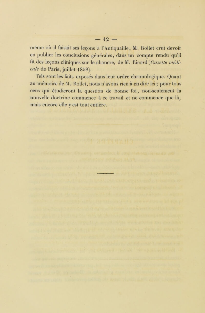 même où il faisait ses leçons à l’Antiquaille, M. Rollet crut devoir en publier les conclusions générales, dans un compte rendu qu’il fit des leçons cliniques sur le chancre, de M. Ricord (Gazette médi- cale de Paris, juillet 1858). Tels sont les faits exposés dans leur ordre chronologique. Quant au mémoire de M. Rollet, nous n’avons rien à en dire ici ; pour tous ceux qui étudieront la question de bonne foi, non-seulement la nouvelle doctrine commence à ce travail et ne commence que là, mais encore elle y est tout entière.