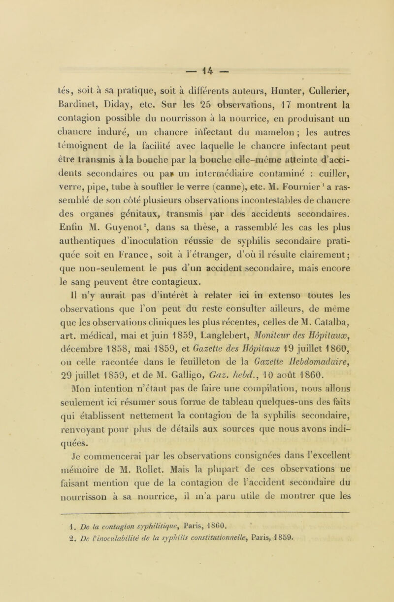 tés, soit à sa pratique, soit à différents auteurs, Hunter, Cullerier, Bardinet, Diday, etc. Sur les 25 observations, 17 montrent la contagion possible du nourrisson à la nourrice, en produisant un chancre induré, un chancre infectant du mamelon ; les autres témoignent de la facilité avec laquelle le chancre infectant peut être transmis à la bouche par la bouche elle-même atteinte d’acci- dents secondaires ou pan un intermédiaire contaminé : cuiller, verre, pipe, tube à souffler le verre (canne), etc. M. Fournier 1 a ras- semblé de son côté plusieurs observations incontestables de chancre des organes génitaux, transmis par des accidents secondaires. Enfin M. Guyenot2, dans sa thèse, a rassemblé les cas les plus authentiques d’inoculation réussie de syphilis secondaire prati- quée soit en France, soit à l’étranger, d’où il résulte clairement; que non-seulement le pus d’un accident secondaire, mais encore le sang peuvent être contagieux. 11 n’y aurait pas d’intérêt à relater ici in extenso toutes les observations que l’on peut du reste consulter ailleurs, de même que les observations cliniques les plus récentes, celles de M. Catalba, art. médical, mai et juin 1859, Langlebert, Moniteur des Hôpitaux, décembre 1858, mai 1859, et Gazette des Hôpitaux 19 juillet 1860, ou celle racontée dans le feuilleton de la Gazette Hebdomadaire, 29 juillet 1859, et de M. Galligo, Gaz. hebd., 10 août 1860. Mon intention n’étant pas de faire une compilation, nous allons seulement ici résumer sous forme de tableau quelques-uns des faits qui établissent nettement la contagion de la syphilis secondaire, renvoyant pour plus de détails aux sources que nous avons indi- quées. Je commencerai par les observations consignées dans l’excellent mémoire de M. Pudlet. Mais la plupart de ces observations ne faisant mention cpie de la contagion de l’accident secondaire du nourrisson à sa nourrice, il m’a paru utile de montrer que les 1. De la contagion syphilitique, Paris, 1860. 2. De Vinoculabilité de la syphilis constitutionnelle, Paris, 1859.