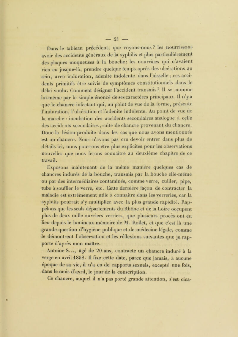Dans le tableau précédent, que voyons-nous ? les nourrissons avoir des accidents généraux de la syphilis et plus particulièrement des plaques muqueuses à la bouche; les nourrices qui n’avaient rien eu jusque-là, prendre quelque temps après des ulcérations au sein, avec induration, adenite indolente dans 1 aisselle ; ces acci- dents primitifs être suivis de symptômes constitutionnels dans le délai voulu. Comment désigner l’accident transmis? 11 se nomme lui-même par le simple énoncé de ses caractères principaux. 11 n y a que le chancre infectant qui, au point de vue de la forme, présente l’induration, l’ulcération etd’adenite indolente. Au point de vue de la marche : incubation des accidents secondaires analogue a celle des accidents secondaires, suite de chancre provenant du chancre. Donc la lésion produite dans les cas que nous avons mentionnés est un chancre. Nous n’avons pas cru devoir entrer dans plus de détails ici, nous pourrons être plus explicites pour les observations nouvelles que nous ferons connaître au deuxième chapitre de ce travail. Exposons maintenant de la même manière quelques cas de chancres indurés de la bouche, transmis par la bouche elle-même ou par des intermédiaires contaminés, comme verre, cuiller, pipe, tube à souffler le verre, etc. Cette dernière façon de contracter la maladie est extrêmement utile à connaître dans les verreries, car la syphilis pourrait s’y multiplier avec la plus grande rapidité. Rap- pelons que les seuls départements du Rhône et de la Loire occupent plus de deux mille ouvriers verriers, que plusieurs procès ont eu lieu depuis le lumineux mémoire de M. Rollet, et que c’est là une grande question d’hygiène publique et de médecine légale, comme le démontrent l’observation et les réflexions suivantes que je rap- porte d’après mon maître. Antoine S..., âgé de 20 ans, contracte un chancre induré à la verge en avril 1858. Il fixe cette date, parce que jamais, à aucune époque de sa vie, il n’a eu de rapports sexuels, excepté une fois, dans le mois d’avril, le jour de la conscription. Ce chancre, auquel il n’a pas porté grande attention, s’est cica-