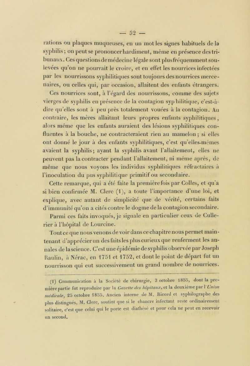 rations ou plaques muqueuses, en un mot les signes habituels delà syphilis ; on peut se prononcer hardiment, même en présence des tri- bunaux. Ces questions de médecine légale sont plus fréquemment sou- levées qu’on ne pourrait le croire, et en effet les nourrices infectées par les nourrissons syphilitiques sont toujours des nourrices merce- naires, ou celles qui, par occasion, allaitent des enfants étrangers. Ces nourrices sont, à l’égard des nourrissons, comme des sujets vierges de syphilis en présence de la contagion syphilitique, c’est-à- dire qu’elles sont à peu près totalement vouées à la contagion. Au contraire, les mères allaitant leurs propres enfants syphilitiques , alors même que les enfants auraient des lésions syphilitiques con- fluentes à la bouche, 11e contracteraient rien au mamelon ; si elles ont donné le jour à des enfants syphilitiques, c’est qu’elles-mêmes avaient la syphilis; ayant la syphilis avant l’allaitement, elles ne peuvent pas la contracter pendant l’allaitement, ni même après, de même que nous voyons les individus syphilitiques réfractaires à l’inoculation du pus syphilitique primitif ou secondaire. Cette remarque, qui a été faite la première fois par Colles, et qu’a si bien confirmée M. Clerc (1), a toute l’importance d’une loi, et explique, avec autant de simplicité que de vérité, certains faits d immunité qu’on a cités contre le dogme de la contagion secondaire. Parmi ces faits invoqués, je signale en particulier ceux de Culle- rier à l’hôpital de Lourcine. Tout ce que nous venons de voir dans ce chapitre nous permet main- tenant d’apprécier un des faits les plus curieux que renferment les an- nales de lascience. C’est une épidémie de syphilis observee par Joseph Raulin, à Nérac, en 1751 et 1752, et dont le point de départ fut un nourrisson qui eut successivement un grand nombre de nourrices. (1) Communication à la Société de chirurgie, 3 octobre î855, dont la pre- mière partie fut reproduite par la Gazette clés hôpitaux, et la deuxième pari Union médicale, 25 octobre 1855. Ancien interne de M. Ricord et syphilographe des plus distingués, M. Clerc, soutint que si le chancre infectant reste ordinairement solitaire, c*est que celui qui le porte est diathese et pom cela 11c peut en îecevon un second.