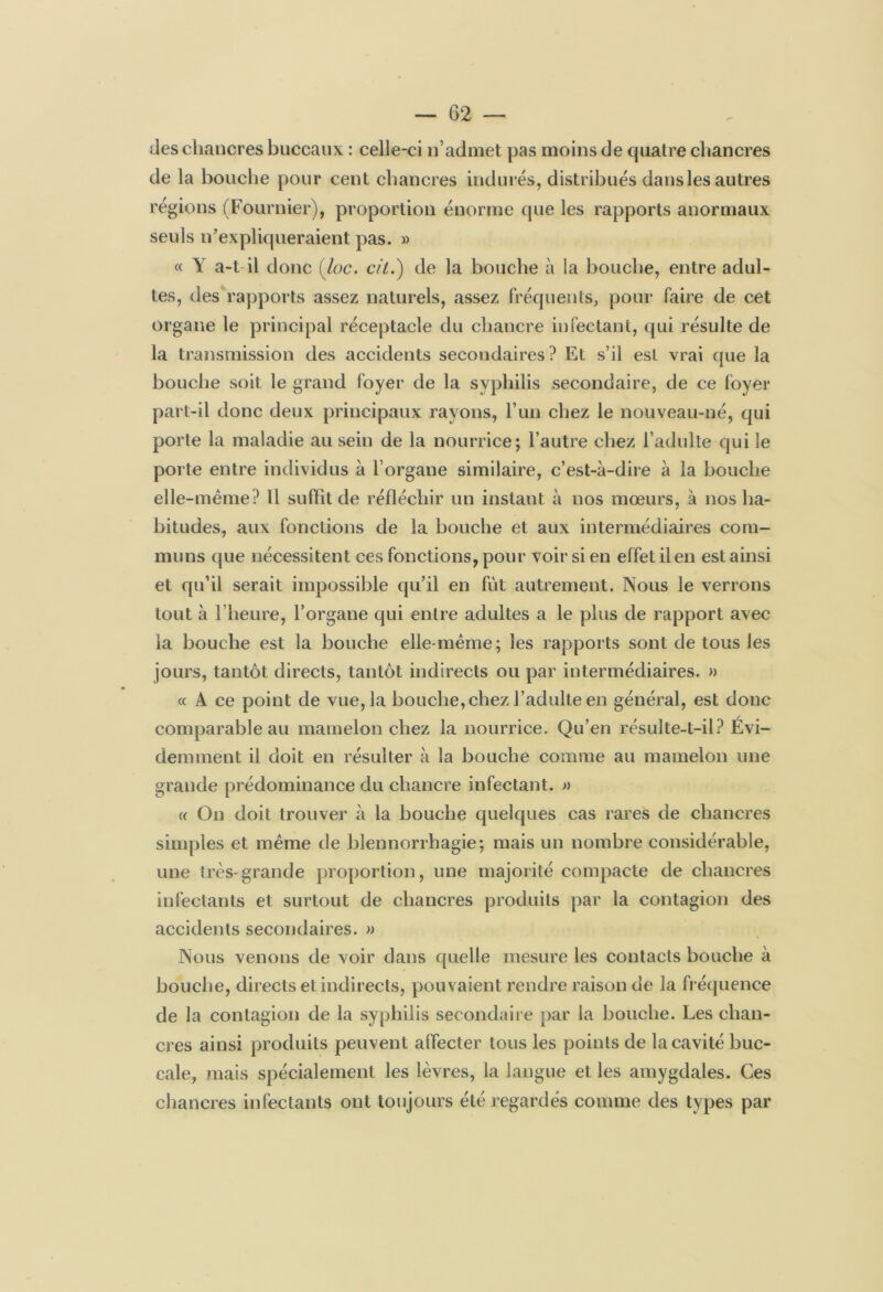 des chancres buccaux : celle-ci n’admet pas moins de quatre chancres de la bouche pour cent chancres indurés, distribués dansles autres régions (Fournier), proportion énorme que les rapports anormaux seuls n’expliqueraient pas. » « Y a-t il donc (loc. cil.) de la bouche à la bouche, entre adul- tes, des rapports assez naturels, assez fréquents, pour faire de cet organe le principal réceptacle du chancre infectant, qui résulte de la transmission des accidents secondaires? Et s’il est vrai que la bouche soit le grand foyer de la syphilis secondaire, de ce foyer part-il donc deux principaux rayons, l’un chez le nouveau-né, qui porte la maladie au sein de la nourrice; l’autre chez l’adulte qui le porte entre individus à l’organe similaire, c’est-à-dire à la bouche elle-même? Il suffit de réfléchir un instant à nos mœurs, à nos ha- bitudes, aux fonctions de la bouche et aux intermédiaires com- muns que nécessitent ces fonctions, pour voir si en effet il en est ainsi et qu’il serait impossible qu’il en fut autrement. Nous le verrons tout à l’heure, l’organe qui entre adultes a le plus de rapport avec la bouche est la bouche elle-même; les rapports sont de tous les jours, tantôt directs, tantôt indirects ou par intermédiaires. » « A ce point de vue, la bouche, chez l’adulte en général, est donc comparable au mamelon chez la nourrice. Qu’en résulte-t-il? Évi- demment il doit en résulter à la bouche comme au mamelon une grande prédominance du chancre infectant. » (( On doit trouver à la bouche quelques cas rares de chancres simples et même de blennorrhagie; mais un nombre considérable, une très-grande proportion, une majorité compacte de chancres infectants et surtout de chancres produits par la contagion des accidents secondaires. » Nous venons de voir dans quelle mesure les contacts bouche à bouche, directs et indirects, pouvaient rendre raison de la fréquence de la contagion de la syphilis secondaire par la bouche. Les chan- cres ainsi produits peuvent affecter tous les points de la cavité buc- cale, ?nais spécialement les lèvres, la langue et les amygdales. Ces chancres infectants ont toujours été regardés comme des types par