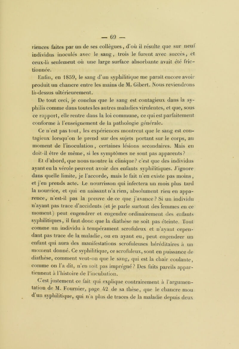 riences faites par un de ses collègues, d’où il résulte que sur neui individus inoculés avec le sang, trois le furent avec succès, et ceux-là seulement où une large surface absorbante avait été fric- tionnée. Enfin, en 1859, le sang d’un syphilitique me paraît encore avoir produit un chancre entre les mains de M. Gibert. Nous reviendrons là-dessus ultérieurement. De tout ceci, je conclus que le sang est contagieux dans la sy- philis comme dans toutes les autres maladies virulentes, et que, sous ce rapport, elle rentre dans la loi commune, ce qui est parfaitement conforme à l’enseignement de la pathologie générale. Ce n’est pas tout, les expériences montrent que le sang est con- tagieux lorsqu’on le prend sur des sujets portant sur le corps, au moment de l’inoculation, certaines lésions secondaires. Mais en doit-il être de même, si les symptômes ne sont pas apparents? Et d’abord, que nous montre ia clinique? c’est que des individus ayant eu la vérole peuvent avoir des enfants syphilitiques. J ignore dans quelle limite, je l’accorde, mais le fait n’en existe pas moins, et j’en prends acte. Le nourrisson qui infectera un mois plus tard la nourrice, et qui en naissant n’a rien, absolument rien en appa- rence, n’est-il pas la preuve de ce que j’avance ? Si un individu n ayant pas trace d’accidents (et je parle surtout des femmes en ce moment) peut engendrer et engendre ordinairement des enfants syphilitiques, il faut donc que la diathèse ne soit pas éteinte. Tout comme un individu à tempérament scrofuleux et n’ayant cepen- dant pas trace de la maladie, ou en ayant eu, peut engendrer un enfant qui aura des manifestations scrofuleuses héréditaires à un moment donne. Ce syphilitique, ce scrofuleux, sont en puissance de diathèse, comment veut-on que le sang, qui est la chair coulante, comme on l’a dit, n’en soit pas imprégné ? Des faits pareils appar- tiennent à l’histoire de l’incubation. C est justement ce fait qui explique contrairement à l’argumen- tation de M. Fournier, page 42 de sa thèse, que le chancre mou d un syphilitique, qui n’a plus de traces de la maladie depuis deux