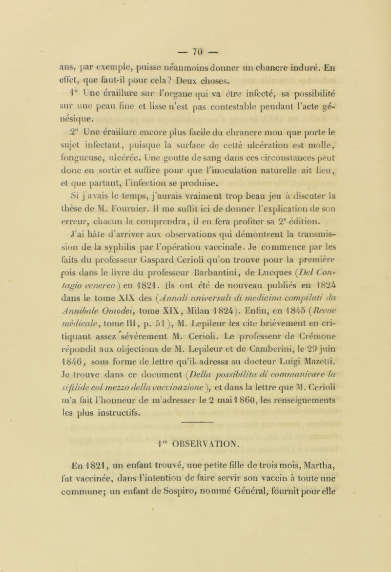 ans, par exemple, puisse néanmoins donner un chancre induré. En effet, que faut-il pour cela ? Deux choses. 1° Une éraillure sur l’organe qui va être infecté, sa possibilité sur une peau line et lisse n’est pas contestable pendant l’acte gé- nésique. 2° Une éraillure encore plus facile du chrancre mou que porte le sujet infectant, puisque la surface de celte ulcération est molle, fongueuse, ulcérée. Une goutte de sang dans ces circonstances peut donc en sortir et suffire pour que l’inoculation naturelle ait lieu, et que partant, l’infection se produise. Si j avais le temps, j’aurais vraiment trop beau jeu à discuter la thèse de M. Fournier. Il me suffit ici de donner l’explication de son erreur, chacun la comprendra, il en fera profiter sa 2e édition. J’ai hâte d’arriver aux observations qui démontrent la transmis- sion de la syphilis par l’opération vaccinale. Je commence par les faits du professeur Gaspard Cerioli qu’on trouve pour la première fois dans le livre du professeur Barbantini, de Lucques ( Del Cor- tagio venereo) en 1821. ils ont été de nouveau publiés en 1824 dans le tome XIX des (Annali universali di medicina compilât! da Annibale Omodei, tome XIX, Milan 1824). Enfin, en 1845 (Revue médicale, tome III, p. 51 ), M. Lepileur les cite brièvement en cri- tiquant assez sévèrement M. Cerioli. Le professeur de Crémone répondit aux objections de M. Lepileur et de Cainberini, le 29 juin 1846, sous forme de lettre qu’il adressa au docteur Luigi Mazetti. Je trouve dans ce document (Délia possibilita di commanicare la sifilide col mezzo délia vaccinazione ), et dans la lettre que M. Cerioli m’a fait l’honneur de m’adresser le 2 mail 860, les renseignements les plus instructifs. 1rc OBSERVATION. En 1821, un enfant trouvé, une petite fille de trois mois, Martha, fut vaccinée, dans l’intention de faire servir son vaccin à toute une commune; un enfant de Sospiro, nommé Général, fournit pour elle I