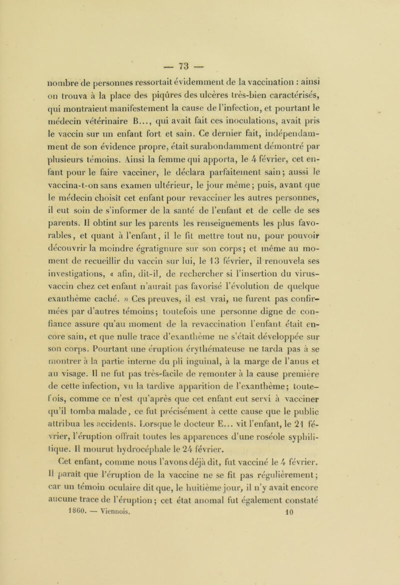 nombre de personnes ressortait évidemment de la vaccination : ainsi on trouva à la place des piqûres des ulcères très-bien caractérisés, qui montraient manifestement la cause de l’infection, et pourtant le médecin vétérinaire B..., qui avait fait ces inoculations, avait pris le vaccin sur un enfant fort et sain. Ce dernier fait, indépendam- ment de son évidence propre, était surabondamment démontré par plusieurs témoins. Ainsi la femme qui apporta, le 4 février, cet en- fant pour le faire vacciner, le déclara parfaitement sain ; aussi le vaccina-t-on sans examen ultérieur, le jour même; puis, avant que le médecin choisît cet enfant pour revacciner les autres personnes, il eut soin de s’informer de la santé de l’enfant et de celle de ses parents. 11 obtint sur les parents les renseignements les plus favo- rables, et quant à l’enfant, il le fil mettre tout nu, pour pouvoir découvrir la moindre égratignure sur son corps; et même au mo- ment de recueillir du vaccin sur lui, le 1 3 février, il renouvela ses investigations, « afin, dit-il, de rechercher si l’insertion du virus- vaccin chez cet enfant n’aurait pas favorisé l’évolution de quelque exanthème caché. » Ces preuves, il est vrai, ne furent pas confir- mées par d’autres témoins; toutefois une personne digne de con- fiance assure qu’au moment de la revaccination l’enfant était en- core sain, et que nulle trace d’exanthème ne s’était développée sur son corps. Pourtant une éruption érythémateuse ne tarda pas à se montrer à la partie interne du pli inguinal, à la marge de l’anus et au visage. U ne fut pas très-facile de remonter à la cause première de cette infection, vu la tardive apparition de l’exanthème; toute- fois, comme ce n’est qu’après que cet enfant eut servi à vacciner qu’il tomba malade, ce fut précisément à cette cause que le public attribua les accidents. Lorsque le docteur E... vil l’enfant, le 21 fé- vrier, l’éruption offrait toutes les apparences d’une roséole syphili- tique. Il mourut hydrocéphale le 24 février. Cet enfant, comme nous l’avons déjà dit, fut vacciné le 4 février. Il parait que l’éruption de la vaccine ne se fit pas régulièrement; car un témoin oculaire dit que, le huitième jour, il n’y avait encore aucune trace de l’éruption ; cet état anomal fut également constaté