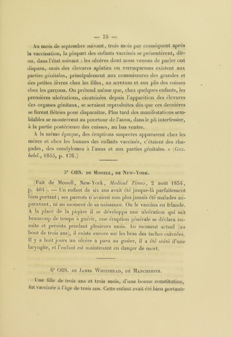 Au mois de septembre suivant, trois mois par conséquent après la vaccination, la plupart des enfants vaccinés se présentèrent, dit- on, dans l’état suivant : les ulcères dont nous venons de parler ont disparu, mais des élevures aplaties ou verruqueuses existent aux parties génitales, principalement aux commissures des grandes et des petites lèvres chez les filles, au scrotum et aux plis des cuisses chez les garçons. On prétend même que, chez quelques enfants, les premières ulcérations, cicatrisées depuis l’apparition des élevures des organes génitaux, se seraient reproduites dès que ces dernières se furent flétries pour disparaître. Plus tard des manifestations sem- blables se montrèrent au pourtour de l’anus, dans le pli interfessier, à la partie postérieure des cuisses, au bas ventre. A la même époque, des éruptions suspectes apparurent chez les mères et chez les bonnes des enfants vaccinés, c’étaient des rha- gades, des condylomes à l’anus et aux parties génitales. » (Gaz. hebd.y 1855, p. 176.) 5e OBS. de Monell, de New-York. (Fait de Monell, New-York, Medical Times, 2 août 1854, p. 404). — Un enfant de six ans avait été jusque-là parfaitement bien portant ; ses parents n’avaient non plus jamais été malades au- paravant, ni au moment de sa naissance. On le vaccina en Irlande. À la place de la piqûre il se développa une ulcération qui mit beaucoup de temps à guérir, une éruption générale se déclara en- suite et persista pendant plusieurs mois. Au moment actuel (au bout de trois ans), il existe encore sur les bras des taches cuivrées. 11 y a huit jours un ulcère a paru au gosier, il a été suivi d’une laryngite, et l’enfant est maintenant en danger de mort. 6° OBS. de James Whitehead, de Manchester. Fne fille de trois ans et trois mois, d’une bonne constitution, fut vaccinée à l’âge de trois ans. Cette enfant avait été bien portante