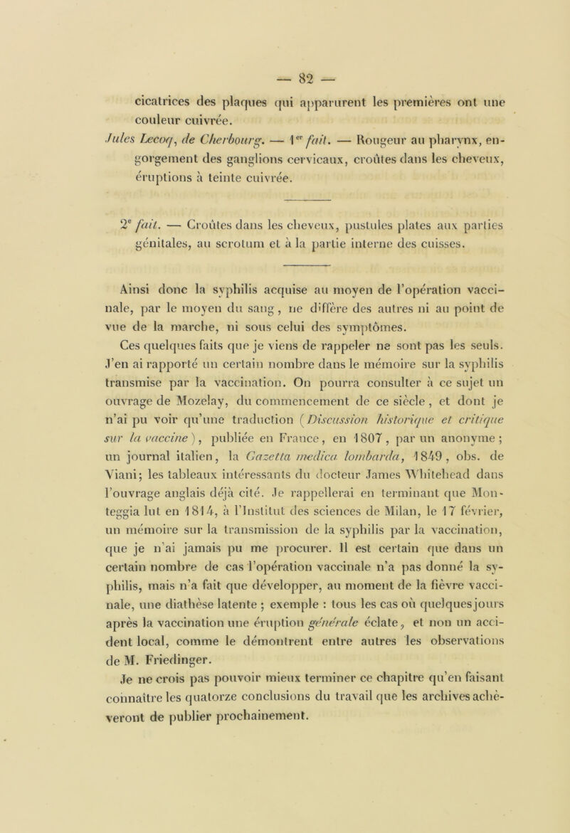 cicatrices des plaques qui apparurent les premières ont une couleur cuivrée. Jules Lecoq, de Cherbourg. — 1er fait. — Rougeur au pharynx, en- gorgement des ganglions cervicaux, croûtes dans les cheveux, éruptions à teinte cuivrée. 2e fait. — Croûtes dans les cheveux, pustules plates aux parties génitales, au scrotum et à la partie interne des cuisses. Ainsi donc la syphilis acquise au moyen de l’opération vacci- nale, par le moyen du sang, ne diffère des autres ni au point de vue de la marche, ni sous celui des symptômes. Ces quelques faits que je viens de rappeler ne sont pas les seuls. J’en ai rapporté un certain nombre dans le mémoire sur la syphilis transmise par la vaccination. On pourra consulter à ce sujet un ouvrage de Mozelay, du commencement de ce siècle , et dont je n’ai pu voir qu’une traduction (Discussion historique et critique sur la vaccine), publiée en France, en 1807, par un anonyme; un journal italien, la Gazetta rnedica loin barda, 1849, obs. de Viani; les tableaux intéressants du docteur James Whilehead dans l’ouvrage anglais déjà cité. Je rappellerai en terminant que Mon- teggia lut en 1814, à l’Institut des sciences de Milan, le 17 février, un mémoire sur la transmission de la syphilis par la vaccination, que je n ai jamais pu me procurer. 11 est certain que dans un certain nombre de cas l’opération vaccinale n’a pas donné la sy- philis, mais n’a fait que développer, au moment de la Fièvre vacci- nale, une diathèse latente ; exemple : tous les cas où quelques jours après la vaccination une éruption générale éclate , et non un acci- dent local, comme le démontrent entre autres les observations de M. Friedinger. Je ne crois pas pouvoir mieux terminer ce chapitre qu’en faisant connaître les quatorze conclusions du travail que les archives achè- veront de publier prochainement.